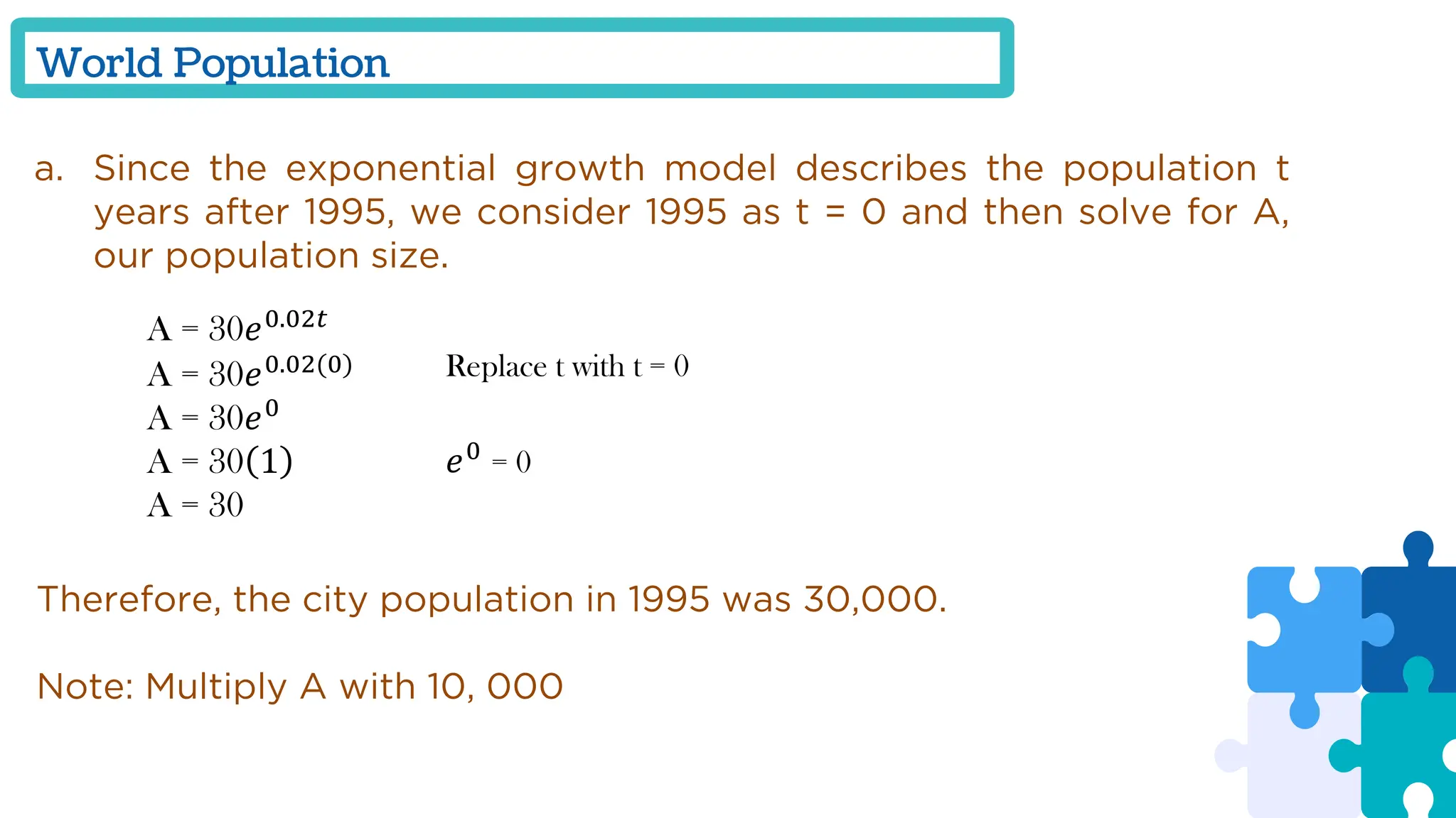 World Population
a. Since the exponential growth model describes the population t
years after 1995, we consider 1995 as t = 0 and then solve for A,
our population size.
A = 30𝑒0.02𝑡
A = 30𝑒0.02(0)
A = 30𝑒0
A = 30 1
A = 30
Replace t with t = 0
𝑒0
= 0
Therefore, the city population in 1995 was 30,000.
Note: Multiply A with 10, 000
 