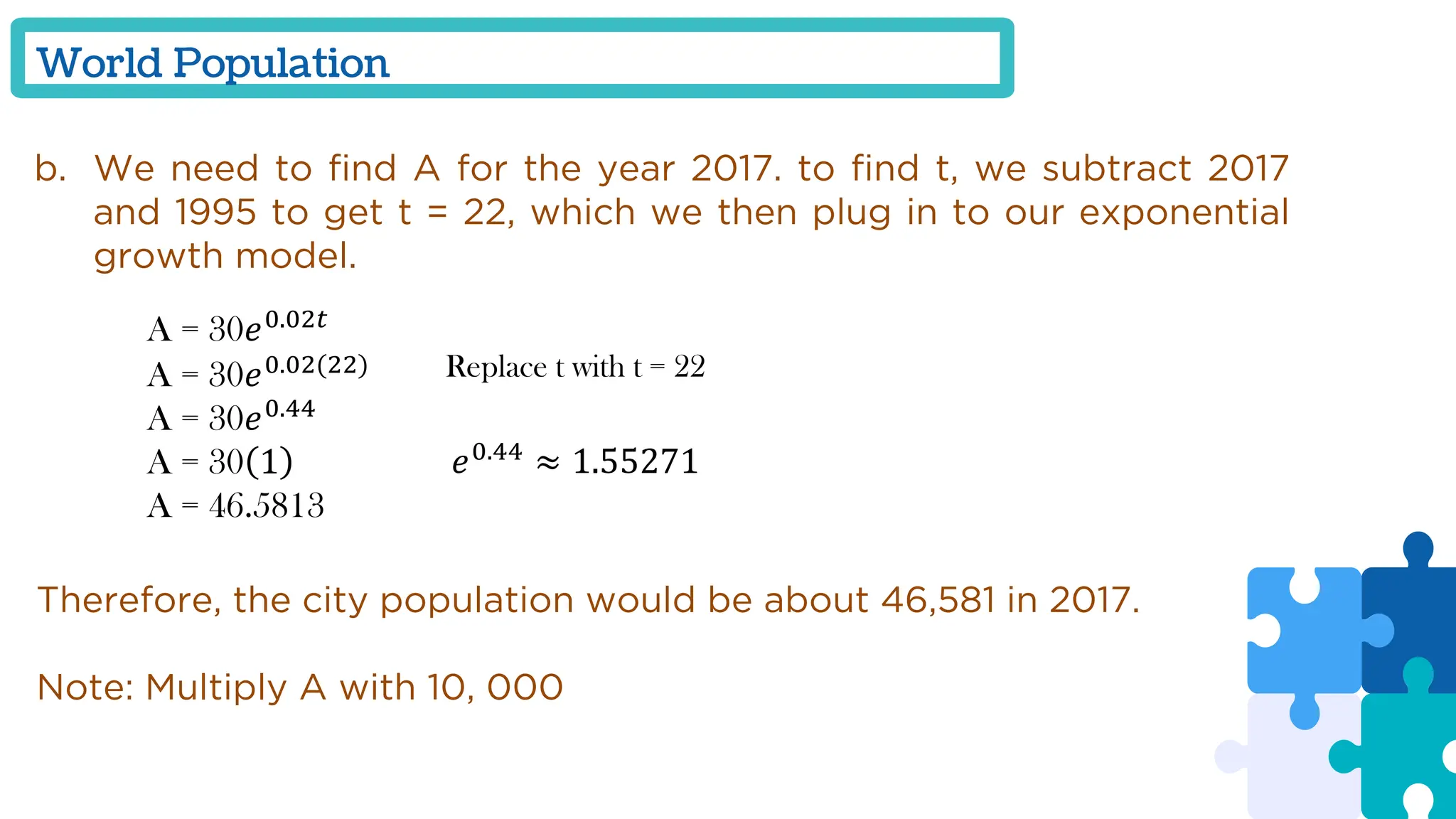 World Population
b. We need to find A for the year 2017. to find t, we subtract 2017
and 1995 to get t = 22, which we then plug in to our exponential
growth model.
A = 30𝑒0.02𝑡
A = 30𝑒0.02(22)
A = 30𝑒0.44
A = 30 1
A = 46.5813
Replace t with t = 22
𝑒0.44
≈ 1.55271
Therefore, the city population would be about 46,581 in 2017.
Note: Multiply A with 10, 000
 