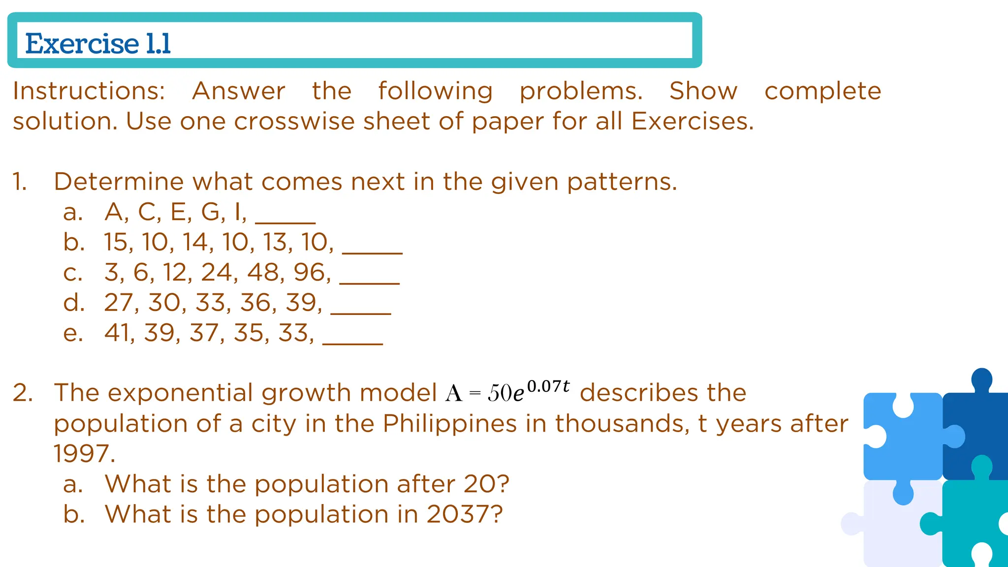 Exercise 1.1
Instructions: Answer the following problems. Show complete
solution. Use one crosswise sheet of paper for all Exercises.
1. Determine what comes next in the given patterns.
a. A, C, E, G, I, ____
b. 15, 10, 14, 10, 13, 10, ____
c. 3, 6, 12, 24, 48, 96, ____
d. 27, 30, 33, 36, 39, ____
e. 41, 39, 37, 35, 33, ____
2. The exponential growth model A = 50𝑒0.07𝑡
describes the
population of a city in the Philippines in thousands, t years after
1997.
a. What is the population after 20?
b. What is the population in 2037?
 