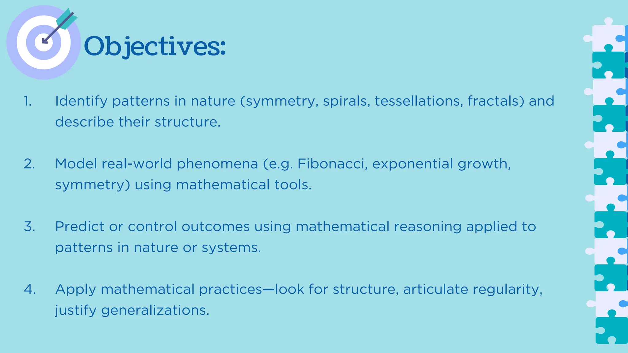 Objectives:
1. Identify patterns in nature (symmetry, spirals, tessellations, fractals) and
describe their structure.
2. Model real-world phenomena (e.g. Fibonacci, exponential growth,
symmetry) using mathematical tools.
3. Predict or control outcomes using mathematical reasoning applied to
patterns in nature or systems.
4. Apply mathematical practices—look for structure, articulate regularity,
justify generalizations.
 
