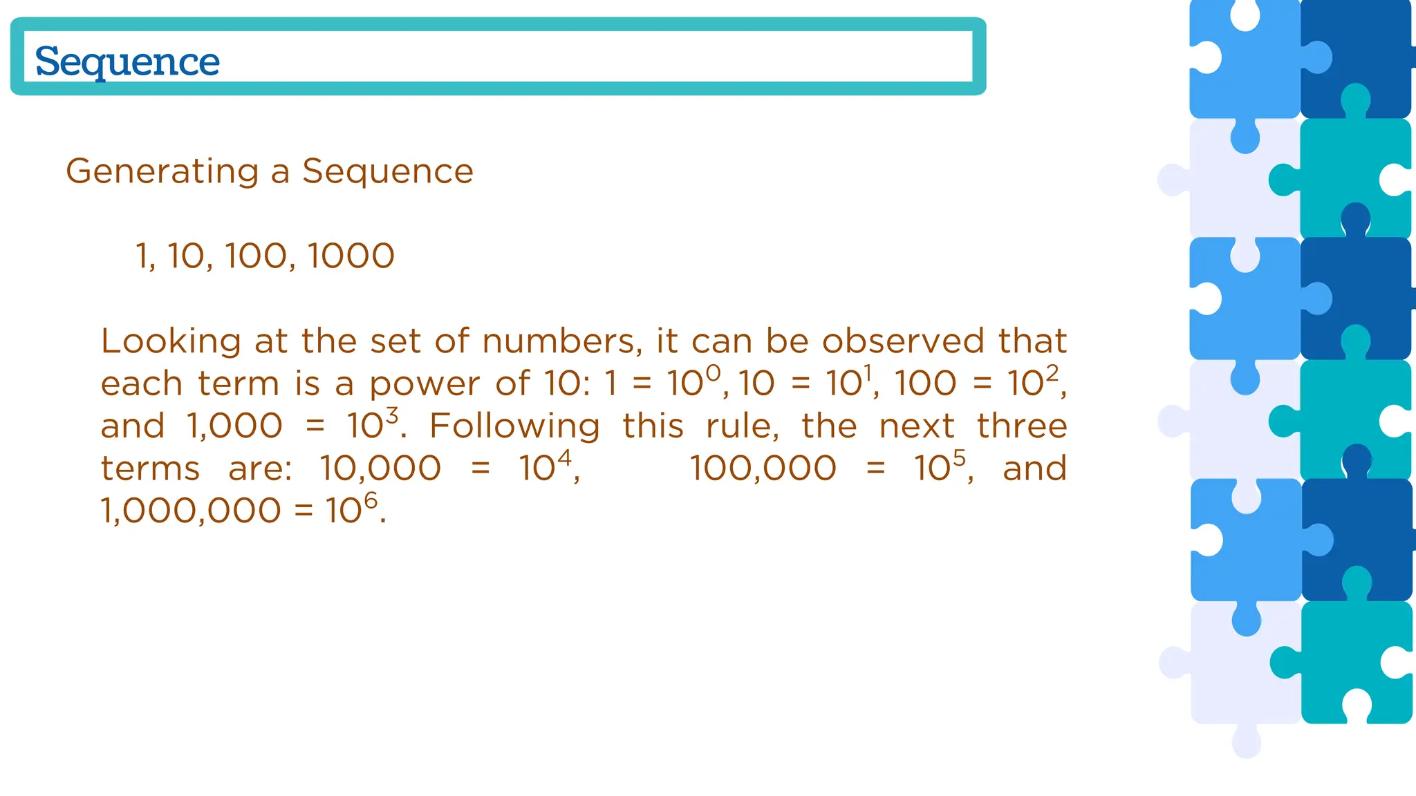 Generating a Sequence
1, 10, 100, 1000
Looking at the set of numbers, it can be observed that
each term is a power of 10: 1 = 100
, 10 = 101
, 100 = 102
,
and 1,000 = 103
. Following this rule, the next three
terms are: 10,000 = 104
, 100,000 = 105
, and
1,000,000 = 106
.
Sequence
 