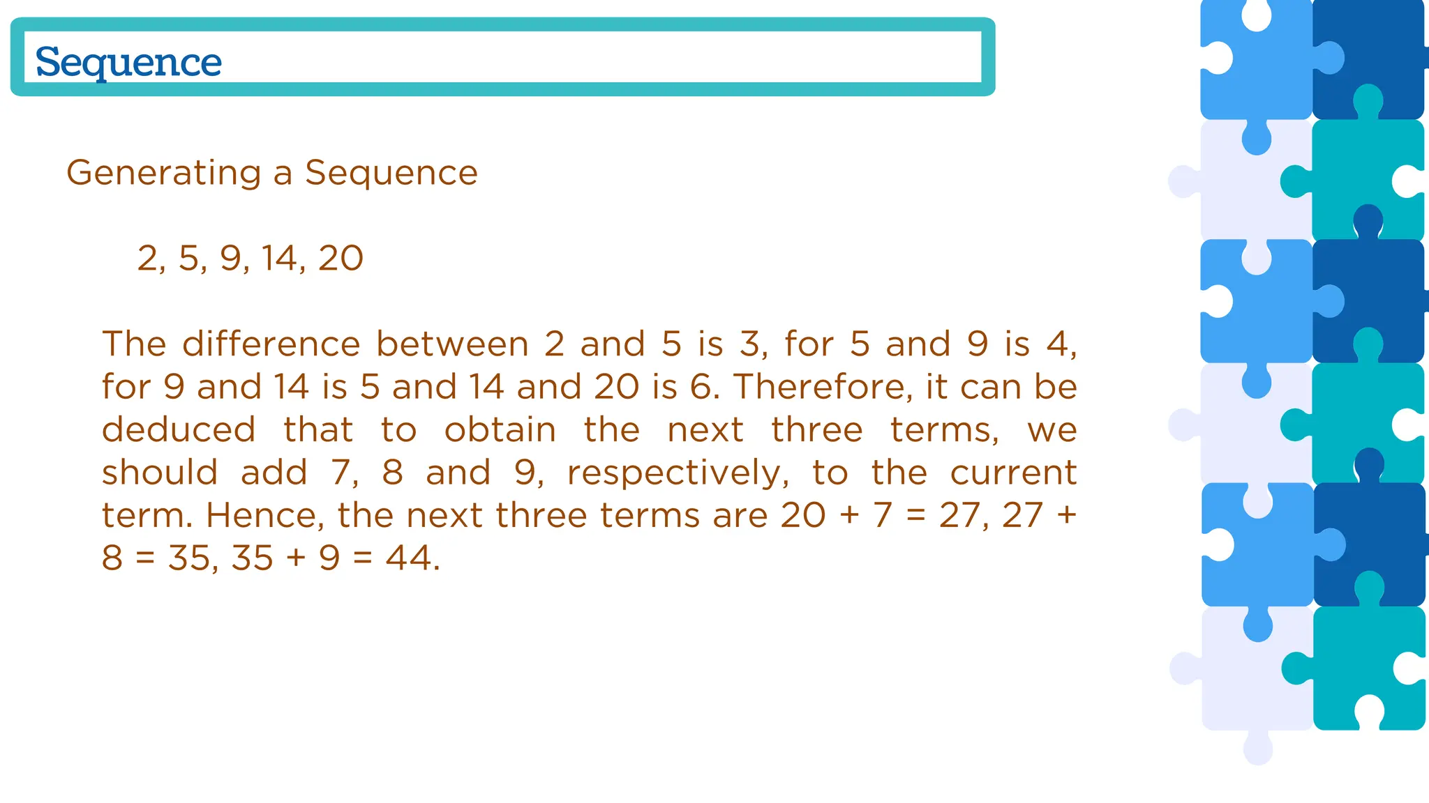 Generating a Sequence
2, 5, 9, 14, 20
The difference between 2 and 5 is 3, for 5 and 9 is 4,
for 9 and 14 is 5 and 14 and 20 is 6. Therefore, it can be
deduced that to obtain the next three terms, we
should add 7, 8 and 9, respectively, to the current
term. Hence, the next three terms are 20 + 7 = 27, 27 +
8 = 35, 35 + 9 = 44.
Sequence
 