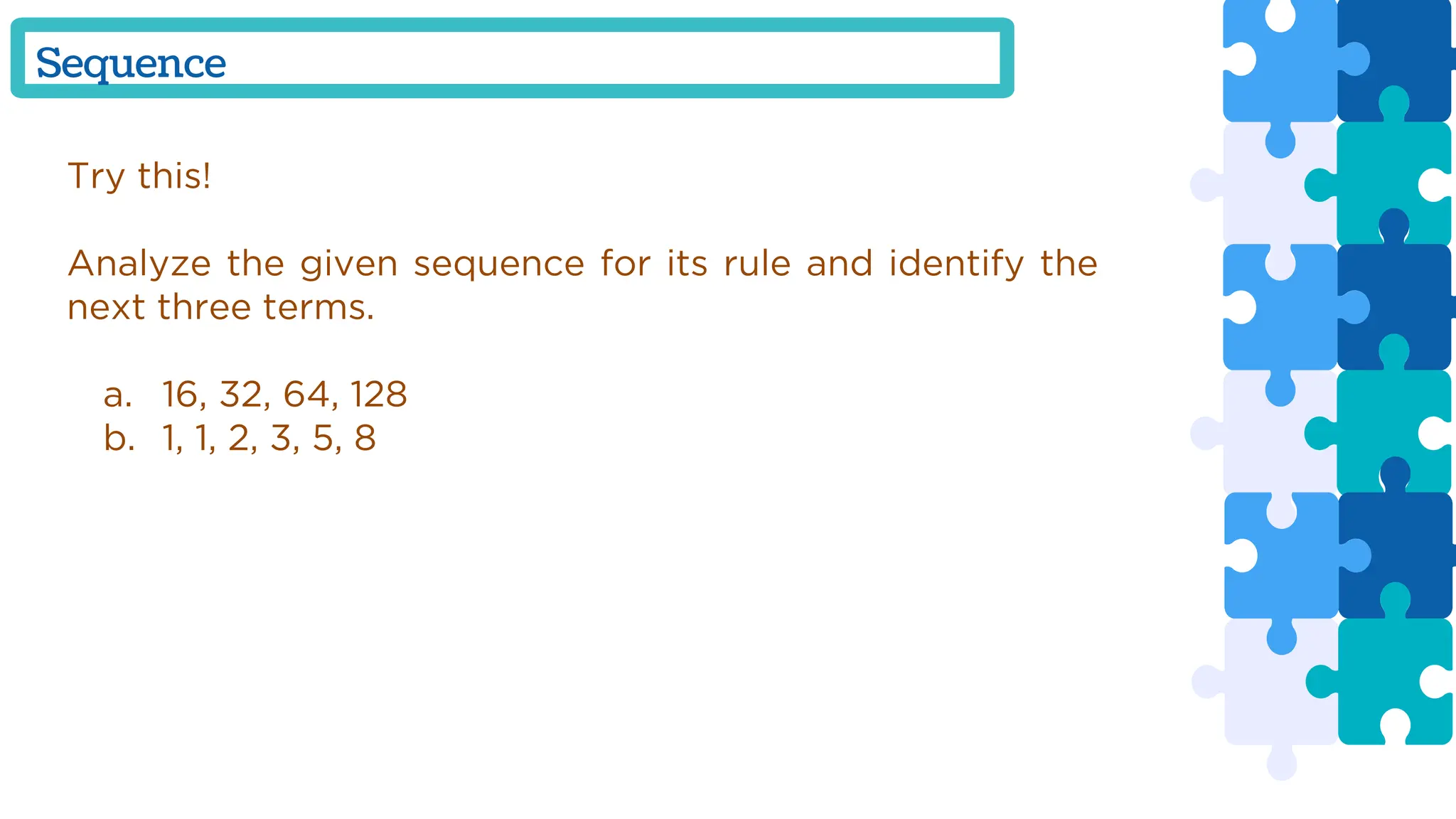 Try this!
Analyze the given sequence for its rule and identify the
next three terms.
a. 16, 32, 64, 128
b. 1, 1, 2, 3, 5, 8
Sequence
 