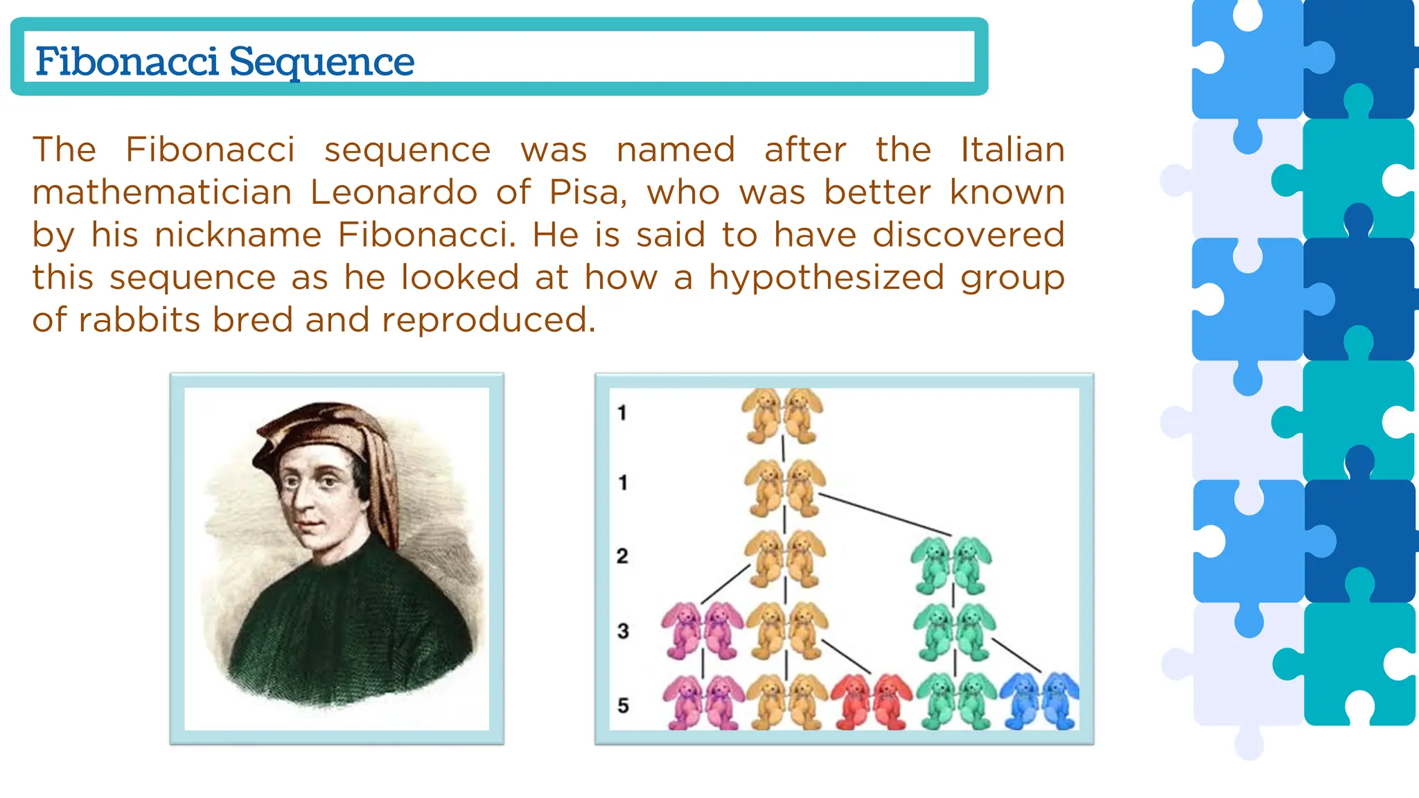Fibonacci Sequence
The Fibonacci sequence was named after the Italian
mathematician Leonardo of Pisa, who was better known
by his nickname Fibonacci. He is said to have discovered
this sequence as he looked at how a hypothesized group
of rabbits bred and reproduced.
 