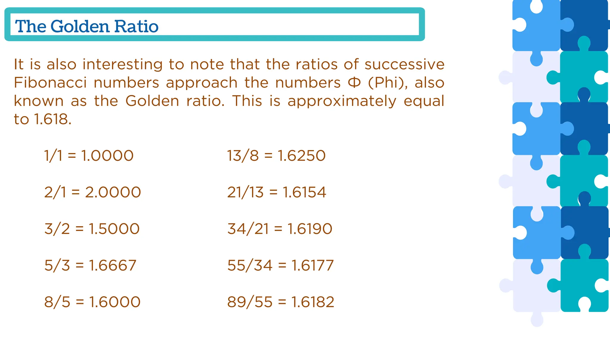 The Golden Ratio
It is also interesting to note that the ratios of successive
Fibonacci numbers approach the numbers Φ (Phi), also
known as the Golden ratio. This is approximately equal
to 1.618.
1/1 = 1.0000 13/8 = 1.6250
2/1 = 2.0000 21/13 = 1.6154
3/2 = 1.5000 34/21 = 1.6190
5/3 = 1.6667 55/34 = 1.6177
8/5 = 1.6000 89/55 = 1.6182
 