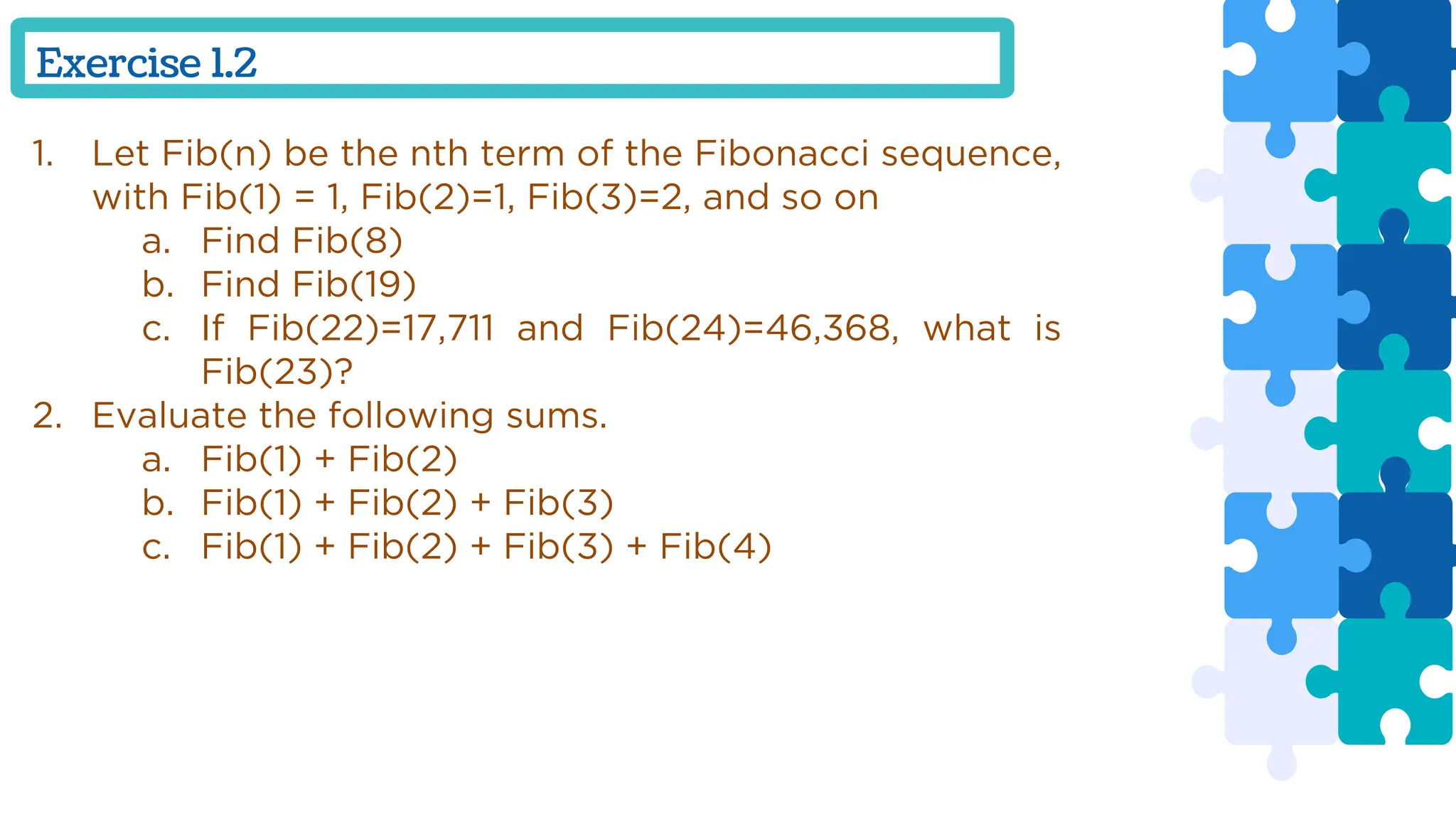 Exercise 1.2
1. Let Fib(n) be the nth term of the Fibonacci sequence,
with Fib(1) = 1, Fib(2)=1, Fib(3)=2, and so on
a. Find Fib(8)
b. Find Fib(19)
c. If Fib(22)=17,711 and Fib(24)=46,368, what is
Fib(23)?
2. Evaluate the following sums.
a. Fib(1) + Fib(2)
b. Fib(1) + Fib(2) + Fib(3)
c. Fib(1) + Fib(2) + Fib(3) + Fib(4)
 