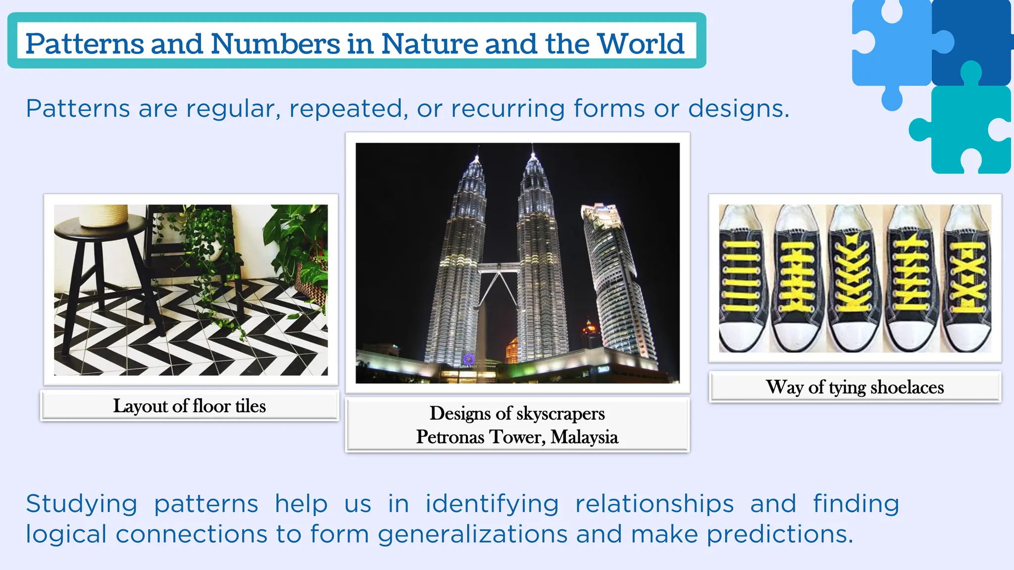 Patterns are regular, repeated, or recurring forms or designs.
Studying patterns help us in identifying relationships and finding
logical connections to form generalizations and make predictions.
Patterns and Numbers in Nature and the World
Layout of floor tiles Designs of skyscrapers
Petronas Tower, Malaysia
Way of tying shoelaces
 