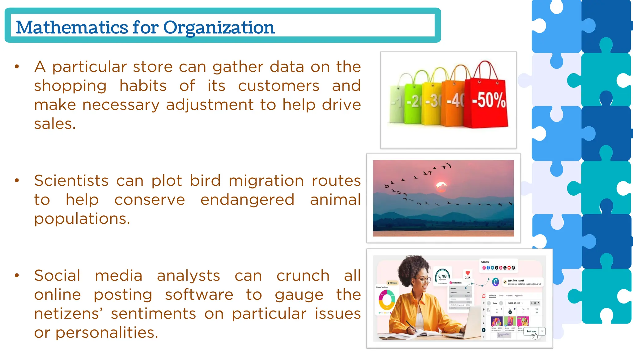 Mathematics for Organization
• A particular store can gather data on the
shopping habits of its customers and
make necessary adjustment to help drive
sales.
• Scientists can plot bird migration routes
to help conserve endangered animal
populations.
• Social media analysts can crunch all
online posting software to gauge the
netizens’ sentiments on particular issues
or personalities.
 