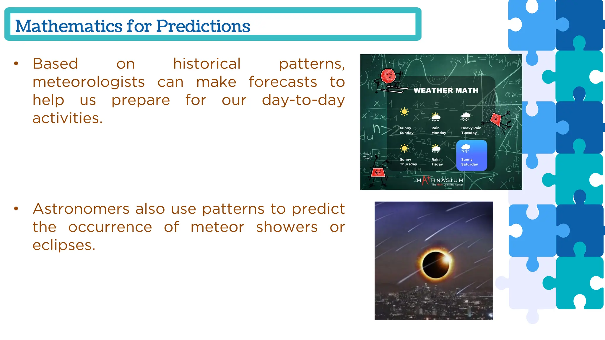 Mathematics for Predictions
• Based on historical patterns,
meteorologists can make forecasts to
help us prepare for our day-to-day
activities.
• Astronomers also use patterns to predict
the occurrence of meteor showers or
eclipses.
 