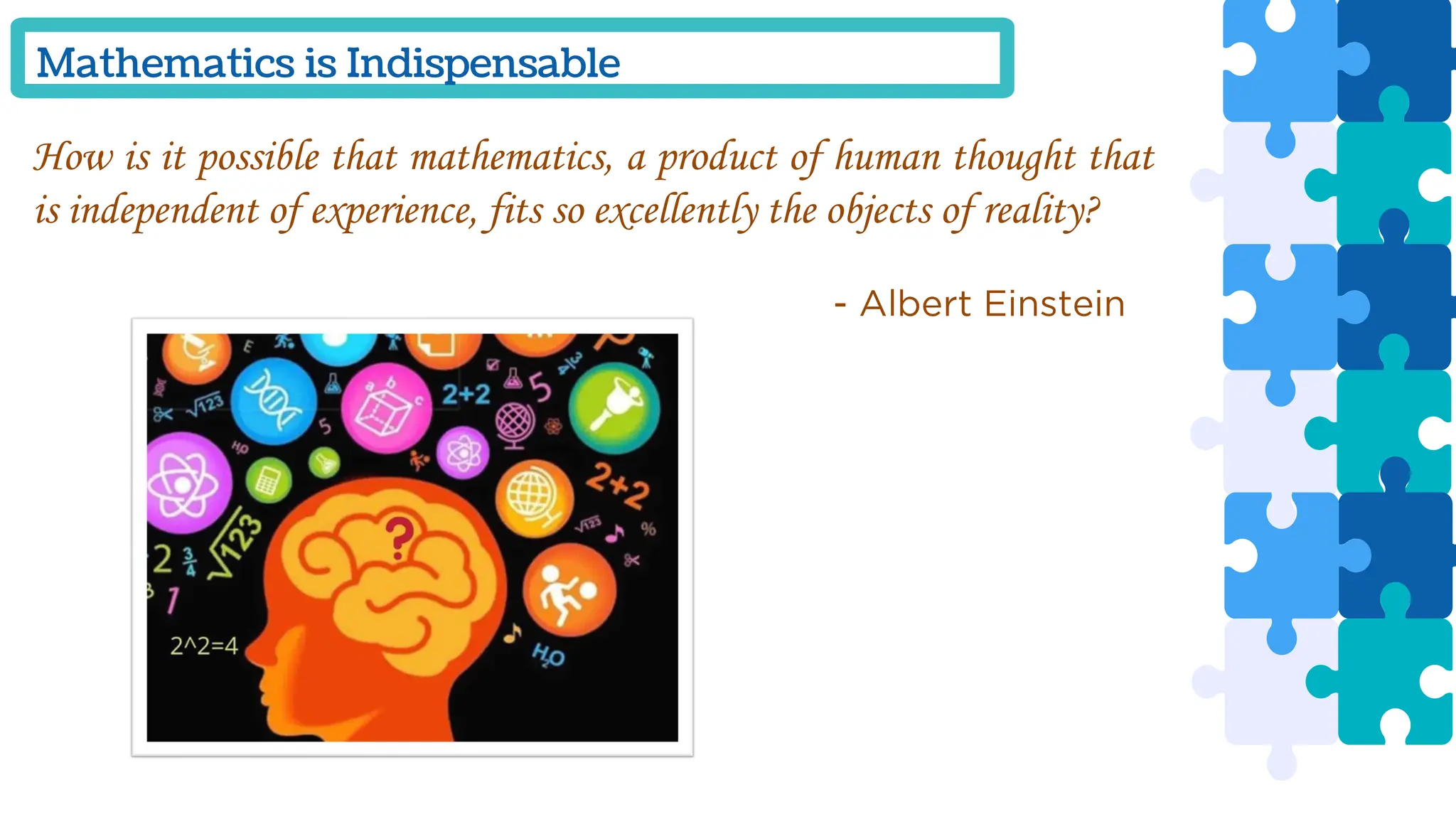 Mathematics is Indispensable
How is it possible that mathematics, a product of human thought that
is independent of experience, fits so excellently the objects of reality?
- Albert Einstein
 