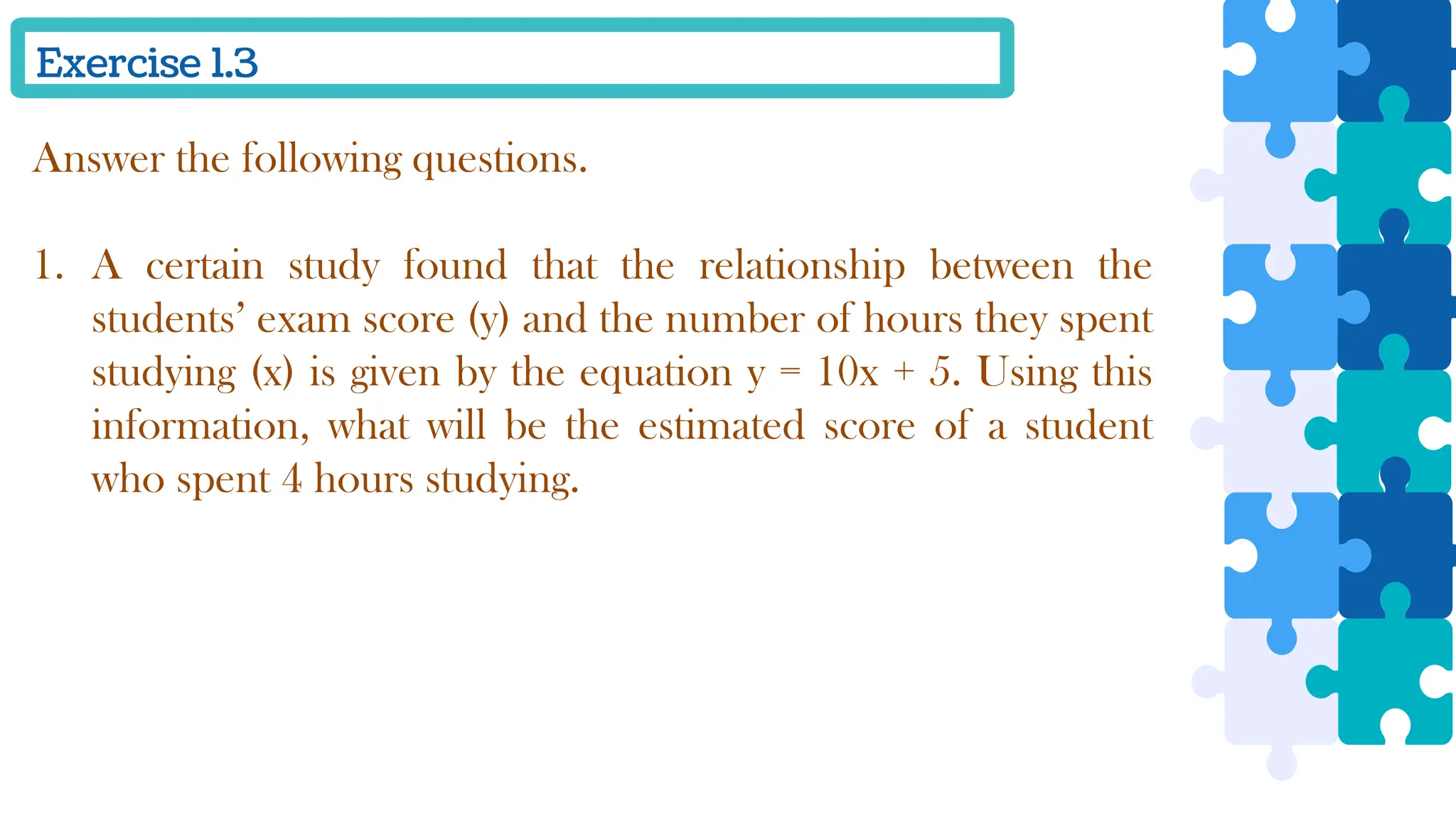 Exercise 1.3
Answer the following questions.
1. A certain study found that the relationship between the
students’ exam score (y) and the number of hours they spent
studying (x) is given by the equation y = 10x + 5. Using this
information, what will be the estimated score of a student
who spent 4 hours studying.
 