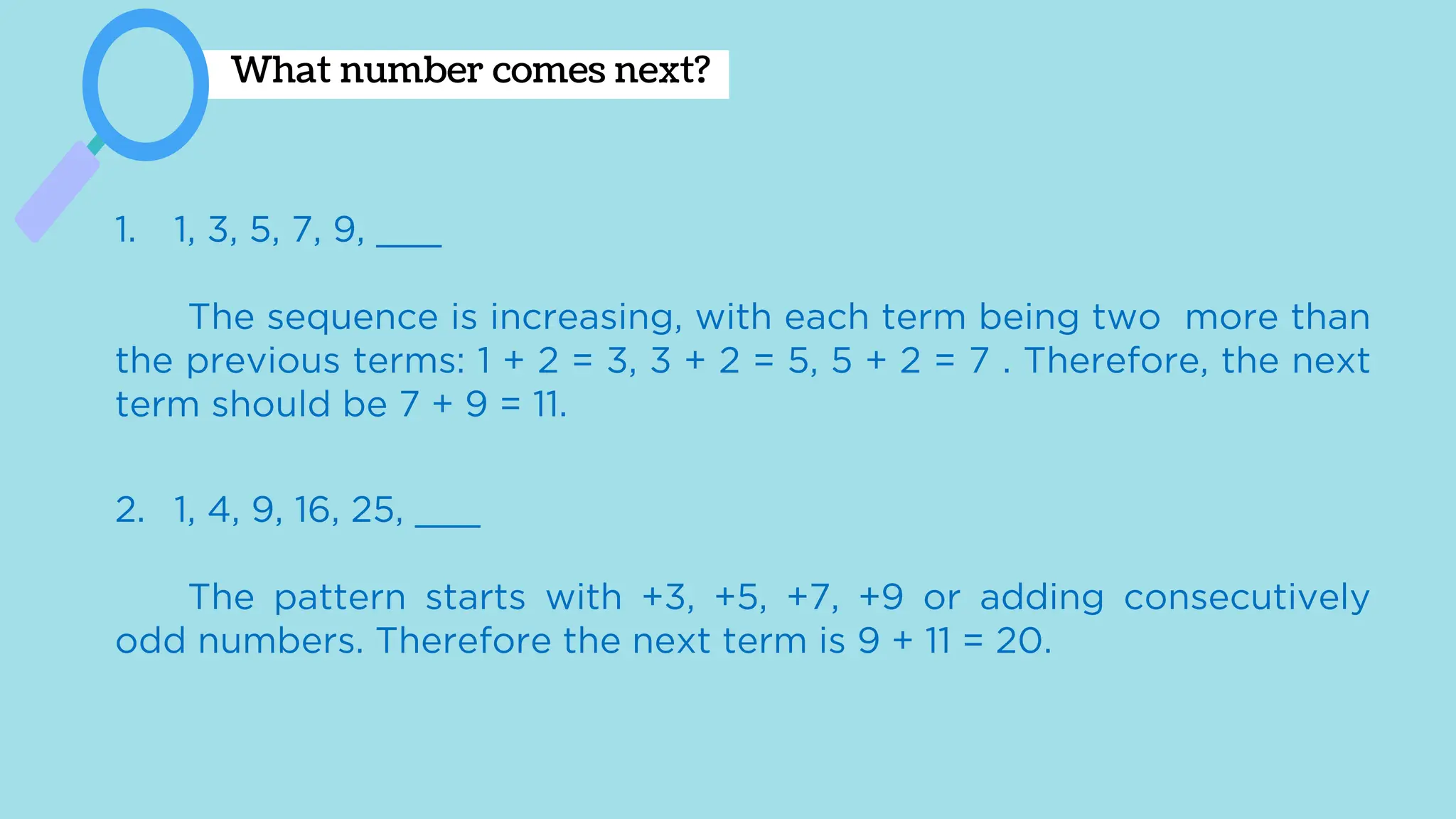 What number comes next?
1. 1, 3, 5, 7, 9, ___
The sequence is increasing, with each term being two more than
the previous terms: 1 + 2 = 3, 3 + 2 = 5, 5 + 2 = 7 . Therefore, the next
term should be 7 + 9 = 11.
2. 1, 4, 9, 16, 25, ___
The pattern starts with +3, +5, +7, +9 or adding consecutively
odd numbers. Therefore the next term is 9 + 11 = 20.
 