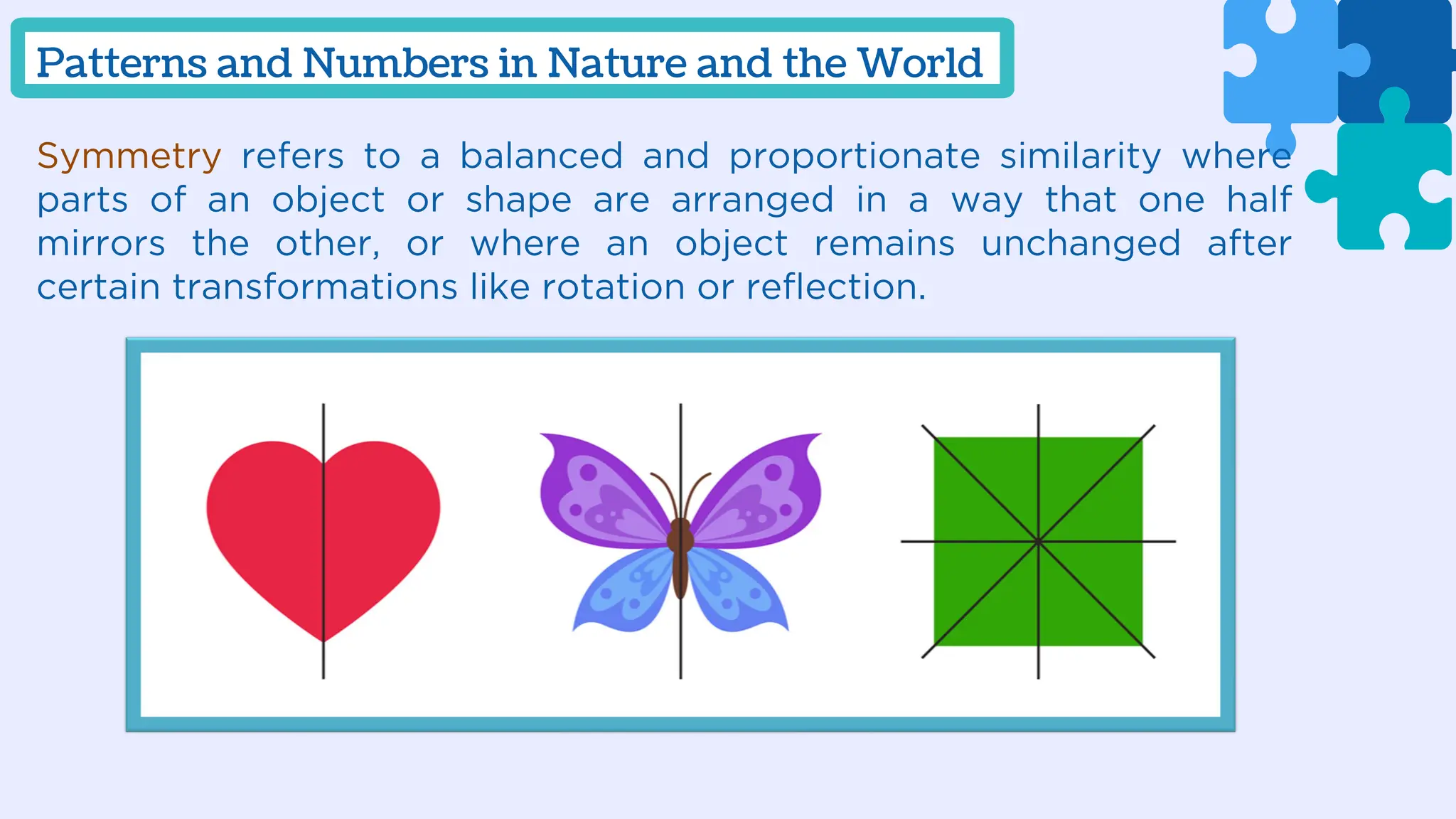 Symmetry refers to a balanced and proportionate similarity where
parts of an object or shape are arranged in a way that one half
mirrors the other, or where an object remains unchanged after
certain transformations like rotation or reflection.
Patterns and Numbers in Nature and the World
 