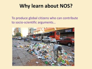 Why learn about NOS?
To produce global citizens who can contribute
to socio-scientific arguments…
 