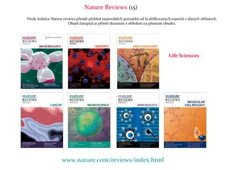 Nature Reviews (15)
Tituly kolekce Nature reviews přináší přehled nejnovějších poznatků od kvalifikovaných expertů v daných oblastech.
                         Obsah časopisů je přísně zkoumán s ohledem na přesnost obsahu.




                                                                                     Life Sciences




                    www.nature.com/reviews/index.html
 