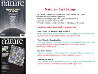 Nature – česká stopa
V letech 2000-2010 publikovali čeští autoři ve všech
časopisech Nature více než 134 článků
Za rok 2010 to bylo 24 článků (jen u 4 dokumentů je
1. autorem pracovník působící v ČR
Průměrně Nature ročně uveřejňuje 13 článků českých autorů

Výběr těch nejvýznamnějších za poslední léta:

Prof. Ruml, Dr. Rumlová a Dr. Ulbrich
http://www.nature.com/nature/journal/v487/n7407/full/nature11169.html
 („příspěvek k boji proti HIV“, Nature 487, červen 2012)

Prof. Miloslav Druckmüller
http://www.nature.com/nature/journal/v459/n7248/full/nature07987.html
 („fotografie sluneční korony“ otiskl Nature na úvodní straně;
Nature 459, červen 2009)

Dr. Pavel Jelínek
http://www.nature.com/nature/journal/v446/n7131/full/nature05530.html
(„chemická identifikace atomu“; Nature 446, březen 2007)

Doc. David Storch
http://www.nature.com/nature/journal/v488/n7409/full/nature11226.html
(„vzorec biologické rozmanitosti“; Nature 488, srpen 2012)
 