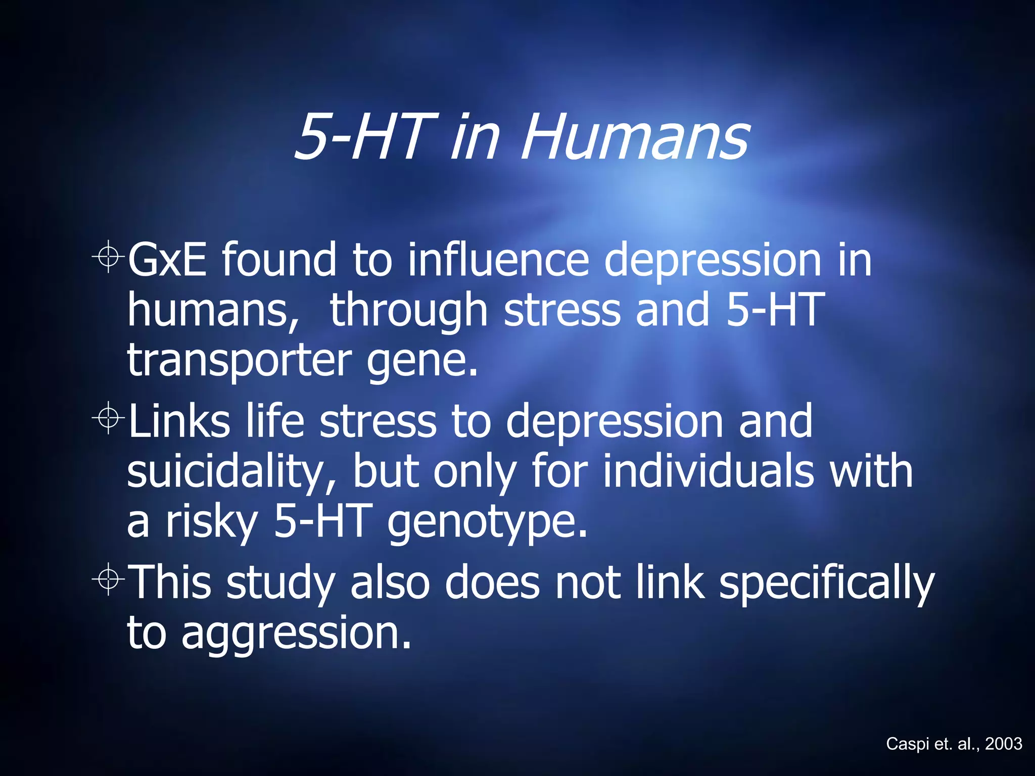 5-HT in Humans GxE found to influence depression in humans,  through stress and 5-HT transporter gene. Links life stress to depression and suicidality, but only for individuals with a risky 5-HT genotype.  This study also does not link specifically to aggression. Caspi et. al., 2003 