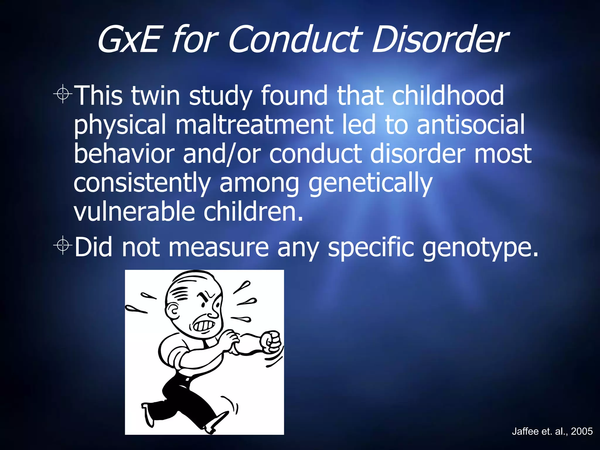 GxE for Conduct Disorder This twin study found that childhood physical maltreatment led to antisocial behavior and/or conduct disorder most consistently among genetically vulnerable children. Did not measure any specific genotype. Jaffee et. al., 2005 