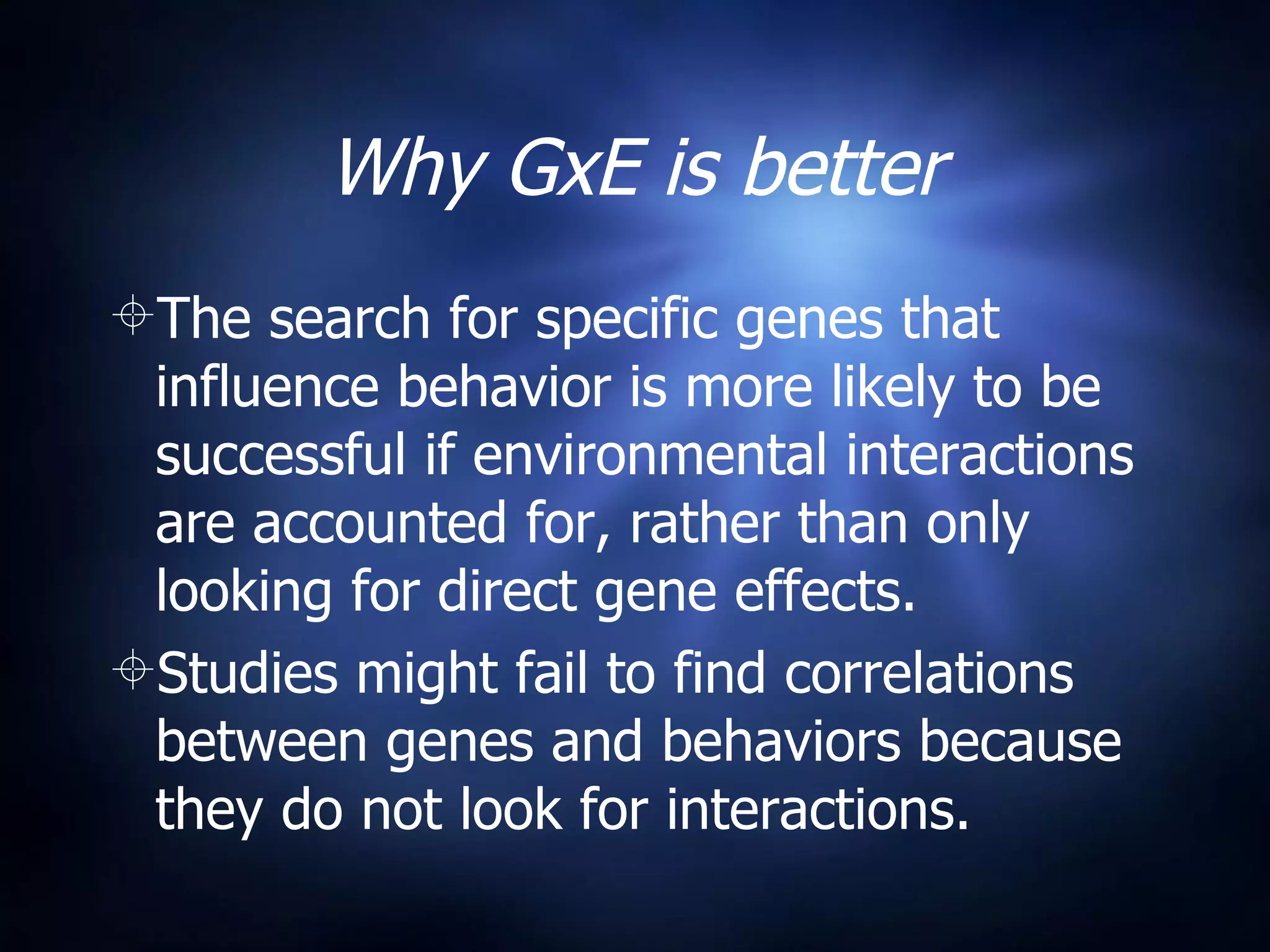 Why GxE is better The search for specific genes that influence behavior is more likely to be successful if environmental interactions are accounted for, rather than only looking for direct gene effects. Studies might fail to find correlations between genes and behaviors because they do not look for interactions. 