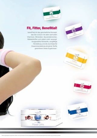 Fit, Fitter, Benefitial!
                                                      beneFitial ist das ganzheitliche Konzept,
                                                          das Sie rundum mit allen wertvollen
                                                     Vitaminen, Mineralien, Spurenelementen,
                                                     Ballaststoffen und vielem mehr versorgt.
                                                           Ausgewählte Rohstoffe, sorgfältige
                                                             Herstellung und die durchdachte
                                                          Zusammenstellung einzelner Stoffe
                                                                garantieren beste Ergebnisse.*




*Nahrungsergänzungsmittel sollten nicht als Ersatz für eine ausgewogene und abwechselungsreiche Ernährung verwendet werden.
 
