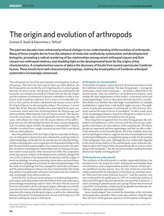 INSIGHT REVIEW                                                                                                     NATURE|Vol 457|12 February 2009|doi:10.1038/nature07890




The origin and evolution of arthropods
Graham E. Budd1 & Maximilian J. Telford2

The past two decades have witnessed profound changes in our understanding of the evolution of arthropods.
Many of these insights derive from the adoption of molecular methods by systematists and developmental
biologists, prompting a radical reordering of the relationships among extant arthropod classes and their
closest non-arthropod relatives, and shedding light on the developmental basis for the origins of key
characteristics. A complementary source of data is the discovery of fossils from several spectacular Cambrian
faunas. These fossils form well-characterized groupings, making the broad pattern of Cambrian arthropod
systematics increasingly consensual.

The arthropods are one of the most familiar and ubiquitous of all ani-                         Arthropods are monophyletic
mal groups. They have far more species than any other phylum, yet                              Arthropods encompass a great diversity of animal taxa known from
the living species are merely the surviving branches of a much greater                         the Cambrian to the present day. The four living groups — myriapods,
diversity of extinct forms. One group of crustacean arthropods, the                            chelicerates, insects and crustaceans — are known collectively as the
barnacles, was studied extensively by Charles Darwin. But the origins                          Euarthropoda. They are united by a set of distinctive features, most
and the evolution of arthropods in general, embedded in what is now                            notably the clear segmentation of their bodies, a sclerotized cuticle and
known as the Cambrian explosion, were a source of considerable con-                            jointed appendages. Even so, their great diversity has led to consider-
cern to him, and he devoted a substantial and anxious section of On                            able debate over whether they had single (monophyletic) or multiple
the Origin of Species1 to discussing this subject: “For instance, I cannot                     (polyphyletic) origins from a soft-bodied, legless ancestor. The appli-
doubt that all the Silurian trilobites have descended from some one                            cation of molecular systematics to arthropods3 in 1992, however, deci-
crustacean, which must have lived long before the Silurian age, and                            sively resolved the issue in favour of monophyly4. In other words, many
which probably differed greatly from any known animal.” His interest,                          of the morphological features shared by arthropods are likely to have a
if not his uncertainty, was echoed repeatedly over the following 150                           single origin and to have diversified across the group.
years, with debate over what were the closest relatives of the arthro-                            It has long been recognized that two other living groups, the soft-
pods and over the relationships between the main constituent groups,                           bodied onychophorans (velvet worms) and the microscopic tardi-
and even doubts about whether the phylum is monophyletic2 (that is,                            grades (water bears), are close relatives of the euarthropods. All of these
whether it evolved from a single common ancestor that is not shared                            groups are segmented and have appendages, and they are often collec-
with any other phylum).                                                                        tively referred to as the Panarthropoda. All of the available molecular
   Since the publication of On the Origin of Species, most data on the pat-                    and morphological evidence supports the idea of onychophorans and
tern of arthropod evolution have been obtained by studying embryos,                            euarthropods falling into a monophyletic group or clade, but the position
adult morphology, and fossils, but the introduction of molecular biologi-                      of the tardigrades is less clear. Although they are traditionally regarded
cal data to phylogenetics and comparative developmental biology in the                         as the closest living relatives of the euarthropods, some molecular phy-
past 20 years has led to great insights. Gene sequences provide vast num-                      logenies place them basal within the panarthropods, or even as a sister
bers of markers of phylogenetic relationships and, over the past 20 years,                     group to the nematodes5,6, but this may be an artefact resulting from their
have redrawn many aspects of the metazoan tree of life. The comparative                        derived and rapidly evolving genome4,5.
molecular genetic analysis of development has similarly changed the
view of the evolution of developmental mechanisms and the origins of                           Arthropods are ecdysozoans
novel morphology, revealing surprising conservation and providing a                            The similarity of the arthropods to another segmented phylum, the
complement to phylogenetic proximity for determining homology. Even                            annelid worms, has long been noted. Arthropods and annelids share
the study of morphology has been changed by molecular techniques,                              several features, such as segmentation and the structure of their nerv-
and the palaeontological evidence has been transformed by the steady                           ous and blood vascular systems. Since the time of Darwin, it has been
description of exceptionally well preserved fossils from the Cambrian                          widely assumed that the arthropods evolved from an annelidan ances-
and, increasingly, from other periods too.                                                     tor. There have been notes of dissent, however6,7, and this minority view
   In this Review, we discuss recent advances in understanding arthro-                         was vindicated by the publication in 1997 of a molecular analysis of
pod origins and relationships from the fields of molecular systematics,                        ribosomal RNA genes that introduced the concept of the Ecdysozoa8, a
palaeontology, morphology and ‘evo-devo’. We show that the source of                           clade consisting of panarthropods and a group of lesser-known worms
Darwin’s discomfort about arthropod origins, although not entirely                             named the Cycloneuralia, comprising the priapulids, kinorhynchs, lor-
removed, has been substantially alleviated. A new consensus is emer-                           iciferans, nematodes and nematomorphs.
ging about the timing of arthropod origins, as well as the relationships                          Some morphologists9 have resisted the dissolution of the Articulata
among arthropods (including between fossils and living taxa) and                               (arthropods plus annelids). Many molecular analyses using the large
between arthropods and non-arthropods.                                                         data sets from whole genome sequences of Drosophila melanogaster,

1
 Department of Earth Sciences, Uppsala University, Villavägen 16, Uppsala SE-752 36, Sweden. 2Department of Genetics, Evolution and Environment, University College London, Gower Street,
London WC1E 6BT, UK.

812
                                                                © 2009 Macmillan Publishers Limited. All rights reserved
 