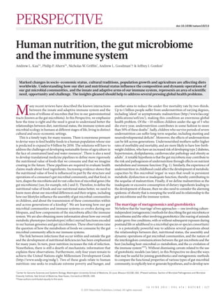 PERSPECTIVE                                                                                                                                                   doi:10.1038/nature10213




Human nutrition, the gut microbiome
and the immune system
Andrew L. Kau1*, Philip P Ahern1*, Nicholas W Griffin1, Andrew L. Goodman1† & Jeffrey I. Gordon1
                         .                   .



    Marked changes in socio-economic status, cultural traditions, population growth and agriculture are affecting diets
    worldwide. Understanding how our diet and nutritional status influence the composition and dynamic operations of
    our gut microbial communities, and the innate and adaptive arms of our immune system, represents an area of scientific
    need, opportunity and challenge. The insights gleaned should help to address several pressing global health problems.




M
           any recent reviews have described the known interactions                              another aims to reduce the under-five mortality rate by two-thirds.
           between the innate and adaptive immune system and the                                 Up to 1 billion people suffer from undernutrition of varying degrees,
           tens of trillions of microbes that live in our gastrointestinal                       including ‘silent’ or asymptomatic malnutrition (http://www.fao.org/
tracts (known as the gut microbiota). In this Perspective, we emphasize                          publications/sofi/en/), making this condition an enormous global
how the time is right and the need is great to understand better the                             health problem. Of the ~10 million children under the age of 5 who
relationships between diet, nutritional status, the immune system and                            die every year, undernutrition contributes in some fashion to more
microbial ecology in humans at different stages of life, living in distinct                      than 50% of these deaths5. Sadly, children who survive periods of severe
cultural and socio-economic settings.                                                            undernutrition can suffer long-term sequelae, including stunting and
   This is a timely topic for many reasons. There is enormous pressure                           neurodevelopmental deficits6. Moreover, the effects of undernutrition
to devise ways to feed healthy foods to a human population whose size                            can be felt across generations. Undernourished mothers suffer higher
is predicted to expand to 9 billion by 2050. The solutions will have to                          rates of morbidity and mortality, and are more likely to have low-birth-
address the challenges of developing sustainable forms of agriculture in                         weight children, who have an increased risk of developing type 2 diabetes,
the face of constrained land and water resources1. There is also a need                          hypertension, dyslipidaemia, cardiovascular pathology and obesity as
to develop translational medicine pipelines to define more rigorously                            adults7. A testable hypothesis is that the gut microbiota may contribute to
the nutritional value of foods that we consume and that we imagine                               the risk and pathogenesis of undernutrition through effects on nutrient
creating in the future. These pipelines are required to evaluate health                          metabolism and immune function (Fig. 1). Similarly, the experience of
claims made about food ingredients. Increasing evidence shows that                               undernutrition in childhood could affect the development of metabolic
the nutritional value of food is influenced in part by the structure and                         capacities by this microbial ‘organ’ in ways that result in persistent
operations of a consumer’s gut microbial community, and that food, in                            metabolic dysfunction or inadequate function, thereby contributing to
turn, shapes the microbiota and its vast collection of microbial genes (the                      the sequelae of malnutrition. Finally, if we define malnutrition as the
gut microbiome) (see, for example, refs 2 and 3). Therefore, to define the                       inadequate or excessive consumption of dietary ingredients leading to
nutritional value of foods and our nutritional status better, we need to                         the development of disease, then we also need to consider the alarming
know more about our microbial differences and their origins, including                           epidemic of obesity that is sweeping the world and its relationship to the
how our lifestyles influence the assembly of gut microbial communities                           gut microbiome and the immune system.
in children, and about the transmission of these communities within
and across generations of a kinship4. We are learning how our gut                                The marriage of metagenomics and gnotobiotics
microbial communities and immune systems co-evolve during our                                    We believe that the ‘marriage’ of two approaches — one involving culture-
lifespans, and how components of the microbiota affect the immune                                independent (metagenomic) methods for describing the gut microbiota or
system. We are also obtaining more information about how our overall                             microbiome and the other involving gnotobiotics (the rearing of animals
metabolic phenotypes (metabotypes) reflect myriad functions encoded                              under germ-free conditions, with or without subsequent exposure during
in our human genomes and gut microbiomes. These observations raise                               postnatal life or adulthood to a microbial species or species consortium)
the question of how the metabolism of foods we consume by the gut                                — is a potentially powerful way to address several questions about
microbial community affects our immune systems.                                                  the relationships between diet, nutritional status, the assembly and
   The link between infections that occur within and outside the gut                             dynamic operations of gut microbial communities, and the nature of
and the development of nutritional deficiencies has been emphasized                              the interkingdom communications between the gut microbiota and the
for many years. In turn, poor nutrition increases the risk of infection.                         host (including host–microbial co-metabolism, and the co-evolution of
Nonetheless, there is still a dearth of mechanistic information that                             the immune system3,8,9). Without dismissing caveats related to the use
explains these observations. Furthermore, only four years remain to                              of gnotobiotic models (see later), in this Perspective we describe ways
achieve the United Nations eight Millennium Development Goals                                    that may be useful for joining gnotobiotics and metagenomic methods
(http://www.undp.org/mdg/). Two of these goals relate to human                                   to compare the functional properties of various types of gut microbial
nutrition: one seeks to eradicate extreme poverty and hunger, and                                community, to explicitly test or generate hypotheses, and to develop new

1
 Center for Genome Sciences and Systems Biology, Washington University School of Medicine, St Louis, Missouri 63108, USA. †Present address: Section of Microbial Pathogenesis and Microbial
Diversity Institute, Yale School of Medicine, New Haven, Connecticut 06536, USA.
*These authors contributed equally to this work.


                                                                                                                                 1 6 J U N E 2 0 1 1 | VO L 4 7 4 | NAT U R E | 3 2 7
                                                                © 2011 Macmillan Publishers Limited. All rights reserved
 