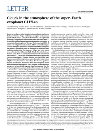 LETTER

doi:10.1038/nature12888

Clouds in the atmosphere of the super-Earth
exoplanet GJ 1214b
´
¨
Laura Kreidberg1, Jacob L. Bean1, Jean-Michel Desert2,3, Bjorn Benneke4, Drake Deming5, Kevin B. Stevenson1, Sara Seager4,
Zachory Berta-Thompson6,7, Andreas Seifahrt1 & Derek Homeier8

Recent surveys have revealed that planets intermediate in size between
Earth and Neptune (‘super-Earths’) are among the most common
planets in the Galaxy1–3. Atmospheric studies are the next step towards
developing a comprehensive understanding of this new class of object4–6.
Much effort has been focused on using transmission spectroscopy to
characterize the atmosphere of the super-Earth archetype GJ 1214b
(refs 7–17), but previous observations did not have sufficient precision to distinguish between two interpretations for the atmosphere.
The planet’s atmosphere could be dominated by relatively heavy
molecules, such as water (for example, a 100 per cent water vapour
composition), or it could contain high-altitude clouds that obscure
its lower layers. Here we report a measurement of the transmission
spectrum of GJ 1214b at near-infrared wavelengths that definitively
resolves this ambiguity. The data, obtained with the Hubble Space
Telescope, are sufficiently precise to detect absorption features from
a high mean-molecular-mass atmosphere. The observed spectrum,
however, is featureless. We rule out cloud-free atmospheric models
with compositions dominated by water, methane, carbon monoxide,
nitrogen or carbon dioxide at greater than 5s confidence. The planet’s atmosphere must contain clouds to be consistent with the data.
We observed 15 transits of the planet GJ 1214b with the Wide Field
Camera 3 (WFC3) instrument on the Hubble Space Telescope (HST)
between 27 September 2012 and 22 August 2013 Universal Time (UT).
Each transit observation (visit) consisted of four orbits of the telescope,
with 45-min gaps in phase coverage between target visibility periods
due to Earth occultation. We obtained time-series spectroscopy from
1.1 mm to 1.7 mm during each observation. The data were taken in spatial
scan mode, which slews the telescope during the exposure and moves
the spectrum perpendicularly to the dispersion direction on the detector.
This mode reduces the instrumental overhead time by a factor of five
compared to staring mode observations. We achieved an integration
efficiency of 60%–70%. We extracted the spectra and divided each
exposure into five-pixel-wide bins, obtaining spectrophotometric time
series in 22 channels (resolution R ; l/Dl < 70). The typical signal-tonoise ratio per 88.4-s exposure per channel was 1,400. We also created
a ‘white’ light curve summed over the entire wavelength range. Our
analysis incorporates data from 12 of the 15 transits observed, because
one observation was compromised by a telescope guiding error and
two showed evidence of a starspot crossing.
The raw transit light curves for GJ 1214b exhibit ramp-like systematics comparable to those seen in previous WFC3 data10,18,19. The ramp
in the first orbit of each visit consistently has the largest amplitude and
a different shape from ramps in the subsequent orbits. Following standard procedure for HST transit light curves, we did not include data
from the first orbit in our analysis, leaving 654 exposures. We corrected
for systematics in the remaining three orbits using two techniques that
have been successfully applied in prior analyses10,18,20. The first approach
models the systematics as an analytic function of time. The function

includes an exponential ramp term fitted to each orbit, a linear trend
with time for each visit, and a normalization factor. The second approach
assumes that the morphology of the systematics is independent of wavelength, and models each channel with a scalar multiple of the time series
of systematics from the white-light curve fit. We obtained consistent
results from both methods (see Extended Data Table 1), and report
here results from the second. See the Supplementary Information and
Extended Data Figs 1–6 for more detail on the observations, data reduction and systematics correction.
We fitted the light curves in each spectroscopic channel with a transit
model21 to measure the transit depth as a function of wavelength; this
constitutes the transmission spectrum. See Fig. 1 for the fitted transit light
curves. We used the second systematics correction technique described
above and fitted a unique planet-to-star radius ratio Rp/Rs and normalization C to each channel and each visit, and a unique linear limb-darkening
parameter u to each channel. We assumed a circular orbit22 and fixed
the inclination i to be 89.1u, the ratio of the semi-major axis to the stellar
radius a/Rs to be 15.23, the orbital period P to be 1.58040464894 days,
and the time of central transit Tc to be 2454966.52488 BJDTDB. These
are the best-fit values to the white-light curve.
The measured transit depths in each channel are consistent over all
transit epochs (see Extended Data Fig. 5), and we report the weighted
average depth per channel. The resulting transmission spectrum is
shown in Fig. 2. Our results are not significantly affected by stellar
activity, as we discuss further in the Supplementary Information. Careful
treatment of the limb darkening is critical to the results, but our limbdarkening measurements are not degenerate with the transit depth (see
Extended Data Fig. 4) and agree with the predictions from theoretical
models (see Extended Data Fig. 6). Our conclusions are unchanged if
we fix the limb darkening on theoretical values. We find that a linear
limb-darkening law is sufficient to model the data. For further description of the limb-darkening treatment, see the Supplementary Information.
The transmission spectrum we report here has the precision necessary
to detect the spectral features of a high-mean-molecular-mass atmosphere for the first time. However, the observed spectrum is featureless.
The data are best-fitted with a flat line, which has a reduced x2 of 1.0.
We compare several models to the data that represent limiting-case
scenarios in the range of expected atmospheric compositions17,23. Depending on the formation history and evolution of the planet, a high-meanmolecular-mass atmosphere could be dominated by water (H2O), methane
(CH4), carbon monoxide (CO), carbon dioxide (CO2) or nitrogen (N2).
Water is expected to be the dominant absorber in the wavelength range
of our observations, so a wide range of high-mean-molecular-mass atmospheres with trace amounts of water can be approximated by a pure
H2O model. The data show no evidence for water absorption. A cloudfree pure H2O composition is ruled out at 16.1s confidence. In the case
of a dry atmosphere, features from other absorbers such as CH4, CO
or CO2 could be visible in the transmission spectrum. Cloud-free

1

Department of Astronomy and Astrophysics, University of Chicago, Chicago, Illinois 60637, USA. 2CASA, Department of Astrophysical and Planetary Sciences, University of Colorado, Boulder, Colorado
80309, USA. 3Department of Astronomy, California Institute of Technology, Pasadena, California 91101, USA. 4Department of Physics, Massachusetts Institute of Technology, Cambridge, Massachusetts
02139, USA. 5Department of Astronomy, University of Maryland, College Park, Maryland 20742, USA. 6Department of Astronomy, Harvard University, Cambridge, Massachusetts 02138, USA. 7MIT Kavli
Institute for Astrophysics and Space Research, Massachusetts Institute of Technology, Cambridge, Massachusetts 02139, USA. 8Centre de Recherche Astrophysique de Lyon, 69364 Lyon, France.
2 J A N U A RY 2 0 1 4 | VO L 5 0 5 | N AT U R E | 6 9

©2014 Macmillan Publishers Limited. All rights reserved

 