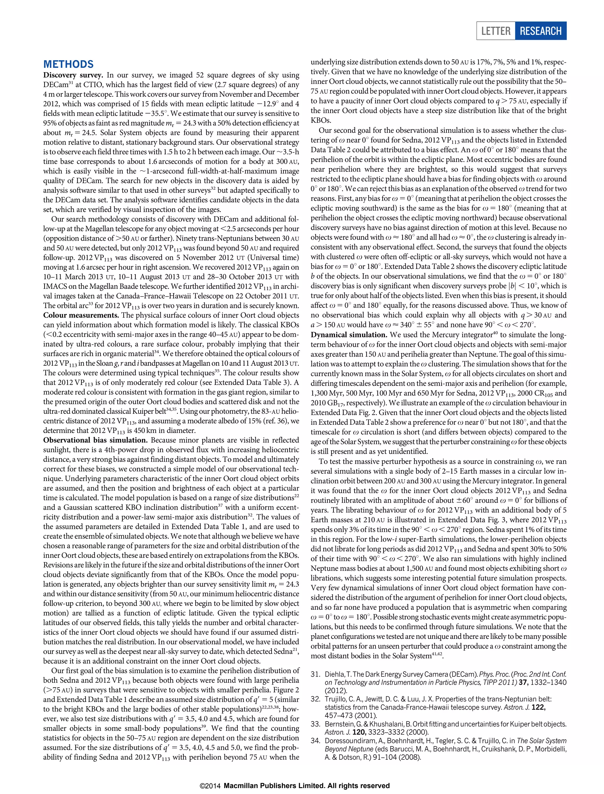 METHODS
Discovery survey. In our survey, we imaged 52 square degrees of sky using
DECam31
at CTIO, which has the largest field of view (2.7 square degrees) of any
4 morlargertelescope.Thisworkcoversour surveyfromNovemberandDecember
2012, which was comprised of 15 fields with mean ecliptic latitude 212.9u and 4
fields with mean ecliptic latitude 235.5u. We estimate that our survey is sensitive to
95%ofobjectsasfaintasredmagnitudemr 5 24.3witha50%detectionefficiencyat
about mr 5 24.5. Solar System objects are found by measuring their apparent
motion relative to distant, stationary background stars. Our observational strategy
istoobserveeachfieldthreetimeswith 1.5 h to2 h betweeneachimage.Our,3.5-h
time base corresponds to about 1.6 arcseconds of motion for a body at 300 AU,
which is easily visible in the ,1-arcsecond full-width-at-half-maximum image
quality of DECam. The search for new objects in the discovery data is aided by
analysis software similar to that used in other surveys32
but adapted specifically to
the DECam data set. The analysis software identifies candidate objects in the data
set, which are verified by visual inspection of the images.
Our search methodology consists of discovery with DECam and additional fol-
low-up at the Magellan telescope for any object moving at ,2.5 arcseconds per hour
(opposition distance of .50AU or farther). Ninety trans-Neptunians between 30 AU
and 50 AU were detected, but only 2012 VP113 was found beyond 50AU and required
follow-up. 2012VP113 was discovered on 5 November 2012 UT (Universal time)
moving at 1.6arcsec per hour in right ascension. We recovered 2012 VP113 again on
10–11 March 2013 UT, 10–11 August 2013 UT and 28–30 October 2013 UT with
IMACS on theMagellan Baade telescope. We further identified 2012 VP113 in archi-
val images taken at the Canada–France–Hawaii Telescope on 22 October 2011 UT.
The orbital arc33
for 2012VP113 is over two years in duration and is securely known.
Colour measurements. The physical surface colours of inner Oort cloud objects
can yield information about which formation model is likely. The classical KBOs
(,0.2 eccentricity with semi-major axes in the range 40–45 AU) appear to be dom-
inated by ultra-red colours, a rare surface colour, probably implying that their
surfaces are rich in organic material34
. We therefore obtained the optical colours of
2012VP113 intheSloang,randibandpassesatMagellanon10and11August2013UT.
The colours were determined using typical techniques35
. The colour results show
that 2012 VP113 is of only moderately red colour (see Extended Data Table 3). A
moderate red colour is consistent with formation in the gas giant region, similar to
the presumed origin of the outer Oort cloud bodies and scattered disk and not the
ultra-reddominatedclassicalKuiperbelt34,35
.Usingourphotometry,the83-AU helio-
centric distance of 2012VP113, and assuming a moderate albedo of 15% (ref. 36), we
determine that 2012VP113 is 450km in diameter.
Observational bias simulation. Because minor planets are visible in reflected
sunlight, there is a 4th-power drop in observed flux with increasing heliocentric
distance, avery strongbias against findingdistant objects. Tomodelandultimately
correct for these biases, we constructed a simple model of our observational tech-
nique. Underlying parameters characteristic of the inner Oort cloud object orbits
are assumed, and then the position and brightness of each object at a particular
time is calculated. The model population is based on a range of size distributions22
and a Gaussian scattered KBO inclination distribution37
with a uniform eccent-
ricity distribution and a power-law semi-major axis distribution32
. The values of
the assumed parameters are detailed in Extended Data Table 1, and are used to
createthe ensemble ofsimulatedobjects.We notethat althoughwe believe we have
chosen a reasonable range of parameters for the size and orbital distribution of the
innerOort cloudobjects, thesearebasedentirelyonextrapolations fromthe KBOs.
Revisionsare likelyinthefutureifthesizeandorbitaldistributionsoftheinnerOort
cloud objects deviate significantly from that of the KBOs. Once the model popu-
lation is generated, any objects brighter than our survey sensitivity limit mr 5 24.3
and withinour distancesensitivity(from50 AU, our minimumheliocentricdistance
follow-up criterion, to beyond 300 AU, where we begin to be limited by slow object
motion) are tallied as a function of ecliptic latitude. Given the typical ecliptic
latitudes of our observed fields, this tally yields the number and orbital character-
istics of the inner Oort cloud objects we should have found if our assumed distri-
bution matches the real distribution. In our observational model, we have included
our surveyas well as the deepest near all-sky survey to date, which detected Sedna21
,
because it is an additional constraint on the inner Oort cloud objects.
Our first goal of the bias simulation is to examine the perihelion distribution of
both Sedna and 2012 VP113 because both objects were found with large perihelia
(.75 AU) in surveys that were sensitive to objects with smaller perihelia. Figure 2
and Extended Data Table 1 describe an assumed size distribution of q9 5 5 (similar
to the bright KBOs and the large bodies of other stable populations)22,23,38
; how-
ever, we also test size distributions with q9 5 3.5, 4.0 and 4.5, which are found for
smaller objects in some small-body populations39
. We find that the counting
statistics for objects in the 50–75 AU region are dependent on the size distribution
assumed. For the size distributions of q9 5 3.5, 4.0, 4.5 and 5.0, we find the prob-
ability of finding Sedna and 2012 VP113 with perihelion beyond 75 AU when the
underlying size distribution extends down to 50 AU is 17%, 7%, 5% and 1%, respec-
tively. Given that we have no knowledge of the underlying size distribution of the
inner Oort cloud objects, we cannot statisticallyrule out the possibility that the 50–
75 AU regioncouldbepopulatedwithinnerOortcloudobjects.However,itappears
to have a paucity of inner Oort cloud objects compared to q . 75 AU, especially if
the inner Oort cloud objects have a steep size distribution like that of the bright
KBOs.
Our second goal for the observational simulation is to assess whether the clus-
tering of v near 0u found for Sedna, 2012 VP113 and the objects listed in Extended
Data Table 2 could be attributed to a bias effect. An v of 0u or 180u means that the
perihelion of the orbit is within the ecliptic plane. Most eccentric bodies are found
near perihelion where they are brightest, so this would suggest that surveys
restricted to the ecliptic plane should have a bias for finding objects with v around
0u or 180u. Wecanreject this bias as an explanation ofthe observed v trend fortwo
reasons. First,anybias for v 5 0u (meaningthatatperiheliontheobject crosses the
ecliptic moving southward) is the same as the bias for v 5180u (meaning that at
perihelion the object crosses the ecliptic moving northward) because observational
discovery surveys have no bias against direction of motion at this level. Because no
objects were found with v < 180u and all had v < 0u, the v clustering is already in-
consistent with any observational effect. Second, the surveys that found the objects
with clustered v were often off-ecliptic or all-sky surveys, which would not have a
bias for v 50u or 180u. Extended Data Table 2 shows the discovery ecliptic latitude
b of the objects. In our observational simulations, we find that the v 50u or 180u
discovery bias is only significant when discovery surveys probe jbj , 10u, which is
true for only about half of the objects listed. Even when this bias is present, it should
affect v 5 0u and 180u equally, for the reasons discussed above. Thus, we know of
no observational bias which could explain why all objects with q . 30AU and
a .150 AU would have v < 340u 655u and none have 90u , v , 270u.
Dynamical simulation. We used the Mercury integrator40
to simulate the long-
term behaviour of v for the inner Oort cloud objects and objects with semi-major
axes greater than 150AU andperihelia greater than Neptune. The goal of this simu-
lationwas to attempt to explain the v clustering. The simulation shows that for the
currently known mass in the Solar System, v for all objects circulates on short and
differing timescales dependent on the semi-major axis and perihelion (for example,
1,300 Myr, 500 Myr, 100 Myr and 650 Myr for Sedna, 2012 VP113, 2000 CR105 and
2010 GB17, respectively). We illustrate an example of the v circulation behaviour in
Extended Data Fig. 2. Given that the inner Oort cloud objects and the objects listed
in Extended Data Table 2 show a preference for v near 0u but not 180u, and that the
timescale for v circulation is short (and differs between objects) compared to the
ageoftheSolarSystem,wesuggestthattheperturberconstrainingvfortheseobjects
is still present and as yet unidentified.
To test the massive perturber hypothesis as a source in constraining v, we ran
several simulations with a single body of 2–15 Earth masses in a circular low in-
clinationorbitbetween 200 AU and300AU usingtheMercury integrator. Ingeneral
it was found that the v for the inner Oort cloud objects 2012 VP113 and Sedna
routinely librated with an amplitude of about 660u around v 5 0u for billions of
years. The librating behaviour of v for 2012 VP113 with an additional body of 5
Earth masses at 210AU is illustrated in Extended Data Fig. 3, where 2012 VP113
spends only 3% of its time in the 90u , v , 270u region. Sedna spent 1% of its time
in this region. For the low-i super-Earth simulations, the lower-perihelion objects
did not librate for long periods as did 2012 VP113 and Sedna and spent 30% to 50%
of their time with 90u , v , 270u. We also ran simulations with highly inclined
Neptune mass bodies at about 1,500 AU and found most objects exhibiting short v
librations, which suggests some interesting potential future simulation prospects.
Very few dynamical simulations of inner Oort cloud object formation have con-
sidered the distribution of the argument of perihelion for inner Oort cloud objects,
and so far none have produced a population that is asymmetric when comparing
v50utov5180u.Possiblestrongstochasticeventsmightcreateasymmetricpopu-
lations, but this needs to be confirmed through future simulations. We note that the
planetconfigurationswetestedarenotuniqueandtherearelikelytobemanypossible
orbital patterns for an unseen perturber that could produce a v constraint among the
most distant bodies in the Solar System41,42
.
31. Diehla,T.TheDarkEnergySurveyCamera(DECam).Phys.Proc.(Proc.2ndInt.Conf.
on Technology and Instrumentation in Particle Physics, TIPP 2011) 37, 1332–1340
(2012).
32. Trujillo, C. A., Jewitt, D. C. & Luu, J. X. Properties of the trans-Neptunian belt:
statistics from the Canada-France-Hawaii telescope survey. Astron. J. 122,
457–473 (2001).
33. Bernstein,G.&Khushalani,B.OrbitfittinganduncertaintiesforKuiperbeltobjects.
Astron. J. 120, 3323–3332 (2000).
34. Doressoundiram, A., Boehnhardt, H., Tegler, S. C. & Trujillo, C. in The Solar System
Beyond Neptune (eds Barucci, M. A., Boehnhardt, H., Cruikshank, D. P., Morbidelli,
A. & Dotson, R.) 91–104 (2008).
LETTER RESEARCH
Macmillan Publishers Limited. All rights reserved©2014
 