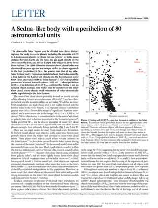 LETTER doi:10.1038/nature13156
A Sedna-like body with a perihelion of 80
astronomical units
Chadwick A. Trujillo1
* & Scott S. Sheppard2
*
The observable Solar System can be divided into three distinct
regions: the rocky terrestrial planets including the asteroids at 0.39
to 4.2 astronomical units (AU) from the Sun (where 1 AU is the mean
distance between Earth and the Sun), the gas giant planets at 5 to
30AU from the Sun, and the icy Kuiper belt objects at 30 to 50AU
fromthe Sun.The 1,000-kilometre-diameterdwarf planetSedna was
discovered ten years ago and was unique in that its closest approach
to the Sun (perihelion) is 76 AU, far greater than that of any other
Solar System body1
. Formation models indicate that Sedna could be
a link between the Kuiper belt objects and the hypothesized outer
Oort cloud at around 10,000AU from the Sun2–6
. Here we report the
presenceof a second Sedna-likeobject, 2012VP113, whose perihelion
is 80 AU. The detection of 2012VP113 confirms that Sedna is not an
isolated object; instead, both bodies may be members of the inner
Oort cloud, whose objects could outnumber all other dynamically
stable populations in the Solar System.
The inner Oort cloud objects probably formed on nearly circular
orbits, allowing them to accumulate mass efficiently6–9
, and were later
perturbed into the eccentric orbits we see today. We define an inner
Oort cloud object as a body whose orbit is not readily formed with the
known mass in the Solar System. This typically means a perihelion
greater than 50 AU (beyond the range of significant Neptune inter-
action) and a semi-major axis in the range 150 AU , a , 1,500 AU. At
above 1,500 AU objects maybeconsideredto bein the outerOort cloud,
as galactic tides start to become important in the formation process10
.
Sedna and 2012 VP113 are the clearest examples of inner Oort cloud
objects because they donotinteract significantly with any of theknown
planets owing to their extremely distant perihelia (Fig. 1 and Table 1).
There are two main models for inner Oort cloud object formation.
In the first model, planet-sized object(s) in the outer Solar System may
perturb objects from the Kuiper belt outward to inner-Oort-cloud
orbits. These planet-sized objects could either remain (unseen) in
the Solar System5,11
or have been ejected from the Solar System during
the creation of the inner Oort cloud12
. In the second model, close stellar
encounter(s) can create the inner Oort cloud objects, possibly within
the first ten million years (Myr) of the Sun’s life, when it resided within
its birth cluster1,3,4,11,13–17
. The outer Oort cloud objects could be created
from galactic tides18
, but the more tightly bound inner Oort cloud
objectsaredifficulttocreate without aclosestellarencounter19
.A third,
less explored, model is that the inner Oort cloud objects are captured
extrasolar planetesimals lost from other stars that were in the Sun’s
birth cluster2,3,20
. Each theory of inner Oort cloud object formation pre-
dicts different orbital configurations for the population. Therefore, as
more inner Oort cloud objects are discovered, their orbits will provide
strong constraints on the inner Oort cloud object formation models
and thus our Solar System’s evolution.
To place constraints on the inner Oort cloud object population, we
constructed a simple simulation of the observational biases affecting
our survey(Methods). Wefindthree basic results fromthisanalysis: (1)
there appears to be a paucity of inner Oort cloud objects with perihelia
in the range 50–75 AU, suggesting that the inner Oort cloud object popu-
lation could increase with q . 75 AU; (2) the existence of 2012 VP113
means that the inner Oort cloud object population must reach down to
fairly small semi-major axes of about 250 AU; and (3) there are no obser-
vational biases that can explain the clustering of the argument of peri-
helion (v) near 340u for inner Oort cloud objects and all objects with
semi-majoraxesgreaterthan150 AU andperiheliagreaterthanNeptune.
Although our survey was sensitive to objects from 50 AU to beyond
300 AU, no objects were found with perihelion distances between 50 AU
and 75 AU, where objects are brightest and easiest to detect. This was
true for the original survey that found Sedna1
and the deeper follow-up
survey21
. Figure 2 illustrates this—most simulated objects (and the real
objectsSednaand2012 VP113)arefoundneartheinneredgeofthepopu-
lation.IftheinnerOortcloudobjectshadaminimumperihelionof50AU
and followed a size distribution like that of the large end of all known
*These authors contributed equally to this work.
1
Gemini Observatory, 670 North A‘ohoku Place, Hilo, Hawaii 96720, USA. 2
Department of Terrestrial Magnetism, Carnegie Institution for Science, 5241 Broad Branch Road NW, Washington, DC 20015,
USA.
Sedna
Perihelion distance (AU)
4020
0.0
0.2
0.4
0.6
0.8
1.0
8060
Eccentricity
2012 VP113
Figure 1 | Sedna and 2012 VP113 are clear dynamical outliers in the Solar
System. Eccentricity versus perihelion distance for the approximately 1,000
minor planets with well-determined (multi-year) orbits beyond 10 AU are
depicted. There are no known objects with closest-approach distances
(perihelia, q) between 55 AU and 75 AU, even though such objects would be
closer, and should therefore be brighter and easier to detect than Sedna or
2012 VP113. This suggests there may be a paucity of inner Oort cloud objects
with q , 75 AU. The perihelia of Sedna and 2012 VP113 are much too distant
from Neptune (30 AU) for their existence to be explained by the known mass in
the Solar System. All error bars are smaller than the data symbols.
2 7 M A R C H 2 0 1 4 | V O L 5 0 7 | N A T U R E | 4 7 1
Macmillan Publishers Limited. All rights reserved©2014
 