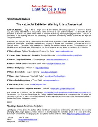FOR IMMEDIATE RELEASE


             The Nature Art Exhibition Winning Artists Announced
JUPITER, FLORIDA – May 1, 2012/ -- Light Space & Time Online Art Gallery is pleased to announce that its
May 2012 juried art exhibition is now posted, online and ready to view on their website. The theme for this art
exhibition is “Nature” and artists were asked to interpret “Nature" by depicting the physical world. “Nature” is
considered to be anything that was not created by or has been substantially altered by man for the April art
competition theme.

The gallery encouraged and accepted entries from all artists regardless of their experience and there were no
geographic restrictions. The gallery received and judged 829 entries from 15 different countries and from 35
different states. The gallery also selected for Special Recognition awards as well. Congratulations to the
following artists who have been designated as this month’s overall winning artists of the Nature Art Exhibition.

1st Place - Charles Wallis - "Snow Leopard Protects Her Cubs" - www.charleswallis.com

2nd Place – Rosie "Rodeorose" Udovicic - "Stardust Memories" - http://rodeorosephotography.com

3rd Place – Tracy-Ann Marrison - "Vibrant Orange" - www.tracyannmarrison.co.uk

4th Place – Patrick Kelley - "Black Hills Storm Rise" - www.pk-worldwide.com

5th Place - Dia Spriggs - "Pelican 3" - http://artbydia.net

6th Place - Dennis Sabo - "Aspen Morning" - www.dsabophoto.com

7th Place – Alan Feldmesser - "Hawksbill Turtle" - www.UnderTheSeaArt.com

8th Place - Paula Montgomery - "Poppy Field" - www.pmontyart.com

9th Place - Jeff Grant - "Lotus" - www.jeff-grant.com

10th Place - 10th Place - Seymour Holtzman - "Volcano" - https://plus.google.com/photos/

The Nature Art Exhibition can be accessed http://www.lightspacetime.com/nature-art-exhibition-may-2012/.
Each month Light Space & Time Online Art Gallery conducts themed online art competitions for 2D artists. All
participating winners of each competition have their artwork exposed and promoted online through the gallery to
thousands of guest visitors each month.

#####

About Light Space & Time Online Art Gallery

Light Space & Time Online Art Gallery offers monthly art competitions and monthly art exhibitions for new and
emerging artists. Light Space & Time’s intention is to showcase this incredible talent in a series of monthly
themed art competitions and displaying the exceptional abilities of these artists. http://www.lightspacetime.com

Contact:        John R. Math
Email:          info@lightspacetime.com
Telephone:      888-490-3530
 