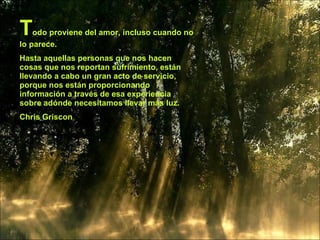 T   odo proviene del amor, incluso cuando no
lo parece.
Hasta aquellas personas que nos hacen
cosas que nos reportan sufrimiento, están
llevando a cabo un gran acto de servicio,
porque nos están proporcionando
información a través de esa experiencia
sobre adónde necesitamos llevar más luz.
Chris Griscon
 