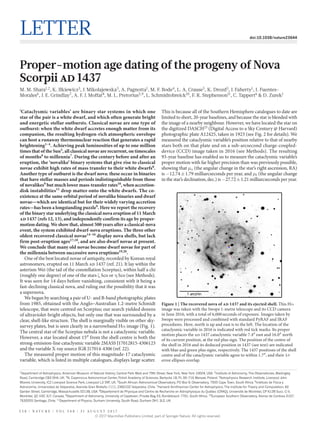 5 5 8 | N A T U R E | V O L 5 4 8 | 3 1 au g u s t 2 0 1 7
Letter doi:10.1038/nature23644
Proper-motion age dating of the progeny of Nova
Scorpii ad 1437
M. M. Shara1,2
, K. Iłkiewicz3
, J. Mikołajewska3
, A. Pagnotta1
, M. F. Bode4
, L. A. Crause5
, K. Drozd3
, J. Faherty1
, I. Fuentes-
Morales6
, J. E. Grindlay7
, A. F. J. Moffat8
, M. L. Pretorius5,9
, L. Schmidtobreick10
, F. R. Stephenson11
, C. Tappert6
& D. Zurek1
‘Cataclysmic variables’ are binary star systems in which one
star of the pair is a white dwarf, and which often generate bright
and energetic stellar outbursts. Classical novae are one type of
outburst: when the white dwarf accretes enough matter from its
companion, the resulting hydrogen-rich atmospheric envelope
can host a runaway thermonuclear reaction that generates a rapid
brightening1–4
. Achieving peak luminosities of up to one million
times that of the Sun5
, all classical novae are recurrent, on timescales
of months6
to millennia7
. During the century before and after an
eruption, the ‘novalike’ binary systems that give rise to classical
novae exhibit high rates of mass transfer to their white dwarfs8
.
Another type of outburst is the dwarf nova: these occur in binaries
that have stellar masses and periods indistinguishable from those
of novalikes9
but much lower mass-transfer rates10
, when accretion-
disk instabilities11
drop matter onto the white dwarfs. The co-
existence at the same orbital period of novalike binaries and dwarf
novae—which are identical but for their widely varying accretion
rates—has been a longstanding puzzle9
. Here we report the recovery
of the binary star underlying the classical nova eruption of 11 March
ad 1437 (refs 12, 13), and independently confirm its age by proper-
motion dating. We show that, almost 500 years after a classical-nova
event, the system exhibited dwarf-nova eruptions. The three other
oldest recovered classical novae14–16
display nova shells, but lack
firm post-eruption ages17,18
, and are also dwarf novae at present.
We conclude that many old novae become dwarf novae for part of
the millennia between successive nova eruptions19,20
.
One of the best located novae of antiquity, recorded by Korean royal
astronomers, erupted on 11 March ad 1437 (ref. 21). It lay within the
asterism Wei (the tail of the constellation Scorpius), within half a chi
(roughly one degree) of one of the stars ζ​Sco or η​Sco (see Methods).
It was seen for 14 days before vanishing, consistent with it being a
fast-declining classical nova, and ruling out the possibility that it was
a supernova.
We began by searching a pair of U- and B-band photographic plates
from 1985, obtained with the Anglo–Australian 1.2-metre Schmidt
telescope, that were centred on Scorpius; our search yielded dozens
of ultraviolet-bright objects, but only one that was surrounded by a
clear, shell-like structure. The shell is marginally visible on other sky-­
survey plates, but is seen clearly in a narrowband Hα​image (Fig. 1).
The ­central star of the Scorpius nebula is not a cataclysmic variable.
However, a star located about 15″​from the shell centre is both the
strong-emission-line cataclysmic variable 2MASS J17012815-4306123
and the variable X-ray source IGR J17014-4306 (ref. 22).
The measured proper motion of this magnitude-17 cataclysmic
­variable, which is listed in multiple catalogues, displays large scatter.
This is because all of the Southern Hemisphere catalogues to date are
limited to short, 20-year baselines, and because the star is blended with
the image of a nearby neighbour. However, we have located the star on
the digitized DASCH23
(Digital Access to a Sky Century @ Harvard)
photographic plate A12425, taken in 1923 (see Fig. 2 for details). We
measured the cataclysmic variable’s position relative to that of nearby
stars both on that plate and on a sub-arcsecond charge-coupled-­
device (CCD) image taken in 2016 (see Methods). The resulting
93-year baseline has enabled us to measure the cataclysmic variable’s
proper motion with far higher precision than was previously possible,
­showing that μα (the angular change in the star’s right ascension, RA)
is −​12.74 ±​ 1.79 milliarcseconds per year, and μδ (the angular change
in the star’s declination, dec.) is −​27.72 ±​ 1.21 milliarcseconds per year.
1
Department of Astrophysics, American Museum of Natural History, Central Park West and 79th Street, New York, New York 10024, USA. 2
Institute of Astronomy, The Observatories, Madingley
Road, Cambridge CB3 0HA, UK. 3
N. Copernicus Astronomical Center, Polish Academy of Sciences, Bartycka 18, PL 00–716 Warsaw, Poland. 4
Astrophysics Research Institute, Liverpool John
Moores University, IC2 Liverpool Science Park, Liverpool L3 5RF, UK. 5
South African Astronomical Observatory, PO Box 9, Observatory, 7935 Cape Town, South Africa. 6
Instituto de Física y
Astronomía, Universidad de Valparaíso, Avenida Gran Bretaña 1111, 2360102 Valparaíso, Chile. 7
Harvard–Smithsonian Center for Astrophysics, The Institute for Theory and Computation, 60
Garden Street, Cambridge, Massachusetts 02138, USA. 8
Département de Physique and Centre de Recherche en Astrophysique du Québec (CRAQ), Université de Montréal, CP 6128 Succ. C-V,
Montréal, QC H3C 3J7, Canada. 9
Department of Astronomy, University of Capetown, Private Bag X3, Rondebosch 7701, South Africa. 10
European Southern Observatory, Alonso de Cordova 3107,
7630355 Santiago, Chile. 11
Department of Physics, Durham University, South Road, Durham DH1 3LE, UK.
1 arcmin
Figure 1 | The recovered nova of ad 1437 and its ejected shell. This Hα​
image was taken with the Swope 1-metre telescope and its CCD camera
in June 2016, with a total of 6,000 seconds of exposure. Images taken by
Swope were processed and combined with standard PyRAF and IRAF
procedures. Here, north is up and east is to the left. The location of the
cataclysmic variable in 2016 is indicated with red tick marks. Its proper
motion places the ad 1437 cataclysmic variable 7.4″​east and 16.0″​ north
of its current position, at the red plus sign. The position of the centre of
the shell in 2016 and its deduced position in 1437 (see text) are indicated
with blue and green plus signs, respectively. The 1437 positions of the shell
centre and of the cataclysmic variable agree to within 1.7″​, and their 1σ
error ellipses overlap.
© 2017 Macmillan Publishers Limited, part of Springer Nature. All rights reserved.
 