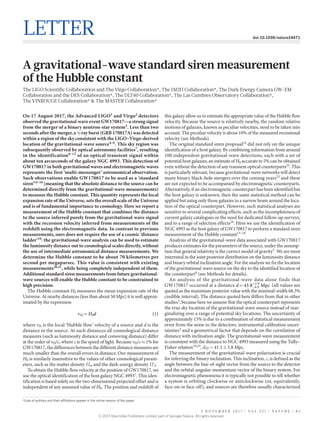 2 n o v e m b e r 2 0 1 7 | VO L 5 5 1 | N A T U RE | 8 5
Letter doi:10.1038/nature24471
A gravitational-wave standard siren measurement
of the Hubble constant
The LIGO Scientific Collaboration and The Virgo Collaboration*, The 1M2H Collaboration*, The Dark Energy Camera GW-EM
Collaboration and the DES Collaboration*, The DLT40 Collaboration*, The Las Cumbres Observatory Collaboration*,
The VINROUGE Collaboration* & The MASTER Collaboration*
*Lists of authors and their affiliations appear in the online version of the paper.
On 17 August 2017, the Advanced LIGO1
and Virgo2
detectors
observed the gravitational-wave event GW170817—a strong signal
from the merger of a binary neutron-star system3
. Less than two
seconds after the merger, a γ-ray burst (GRB 170817A) was detected
within a region of the sky consistent with the LIGO–Virgo-derived
location of the gravitational-wave source4–6
. This sky region was
subsequently observed by optical astronomy facilities7
, resulting
in the identification8–13
of an optical transient signal within
about ten arcseconds of the galaxy NGC 4993. This detection of
GW170817 in both gravitational waves and electromagnetic waves
represents the first ‘multi-messenger’ astronomical observation.
Such observations enable GW170817 to be used as a ‘standard
siren’14–18
(meaning that the absolute distance to the source can be
determined directly from the gravitational-wave measurements)
to measure the Hubble constant. This quantity represents the local
expansion rate of the Universe, sets the overall scale of the Universe
and is of fundamental importance to cosmology. Here we report a
measurement of the Hubble constant that combines the distance
to the source inferred purely from the gravitational-wave signal
with the recession velocity inferred from measurements of the
redshift using the electromagnetic data. In contrast to previous
measurements, ours does not require the use of a cosmic ‘distance
ladder’19
: the gravitational-wave analysis can be used to estimate
the luminosity distance out to cosmological scales directly, without
the use of intermediate astronomical distance measurements. We
determine the Hubble constant to be about 70 kilometres per
second per megaparsec. This value is consistent with existing
measurements20,21
, while being completely independent of them.
Additional standard siren measurements from future gravitational-
wave sources will enable the Hubble constant to be constrained to
high precision.
The Hubble constant H0 measures the mean expansion rate of the
Universe. At nearby distances (less than about 50 Mpc) it is well approx-
imated by the expression
=v H d (1)H 0
where vH is the local ‘Hubble flow’ velocity of a source and d is the
distance to the source. At such distances all cosmological distance
measures (such as luminosity distance and comoving distance) differ
at the order of vH/c, where c is the speed of light. Because vH/c ≈ 1% for
GW170817, the differences between the different distance measures are
much smaller than the overall errors in distance. Our measurement of
H0 is similarly insensitive to the values of other cosmological param-
eters, such as the matter density Ωm and the dark-energy density ΩΛ.
To obtain the Hubble flow velocity at the position of GW170817, we
use the optical identification of the host galaxy NGC 49937
. This iden-
tification is based solely on the two-dimensional projected offset and is
independent of any assumed value of H0. The position and redshift of
this galaxy allow us to estimate the appropriate value of the Hubble flow
velocity. Because the source is relatively nearby, the random relative
motions of galaxies, known as peculiar velocities, need to be taken into
account. The peculiar velocity is about 10% of the measured recessional
velocity (see Methods).
The original standard siren proposal14
did not rely on the unique
identification of a host galaxy. By combining information from around
100 independent gravitational-wave detections, each with a set of
potential host galaxies, an estimate of H0 accurate to 5% can be obtained
even without the detection of any transient optical counterparts22
. This
is particularly relevant, because gravitational-wave networks will detect
many binary black-hole mergers over the coming years23
and these
are not expected to be accompanied by electromagnetic counterparts.
Alternatively, if an electromagnetic counterpart has been identified but
the host galaxy is unknown, then the same statistical method can be
applied but using only those galaxies in a narrow beam around the loca-
tion of the optical counterpart. However, such statistical analyses are
sensitive to several complicating effects, such as the incompleteness of
current galaxy catalogues or the need for dedicated follow-up surveys,
and to a range of selection effects24
. Here we use the identification of
NGC 4993 as the host galaxy of GW170817 to perform a standard siren
measurement of the Hubble constant15–18
.
Analysis of the gravitational-wave data associated with GW170817
produces estimates for the parameters of the source, under the assump-
tion that general relativity is the correct model of gravity3
. We are most
interested in the joint posterior distribution on the luminosity distance
and binary orbital inclination angle. For the analysis we fix the location
of the gravitational-wave source on the sky to the identified location of
the counterpart8
(see Methods for details).
An analysis of the gravitational-wave data alone finds that
GW170817 occurred at a distance = . − .
+ .
d 43 8 Mpc6 9
2 9
(all values are
quoted as the maximum posterior value with the minimal-width 68.3%
credible interval). The distance quoted here differs from that in other
studies3
, because here we assume that the optical counterpart represents
the true sky location of the gravitational-wave source instead of mar-
ginalizing over a range of potential sky locations. The uncertainty of
approximately 15% is due to a combination of statistical measurement
error from the noise in the detectors, instrumental calibration uncer-
tainties3
and a geometrical factor that depends on the correlation of
distance with inclination angle. The gravitational-wave measurement
is consistent with the distance to NGC 4993 measured using the Tully–
Fisher relation19,25
, dTF = 41.1 ± 5.8 Mpc.
The measurement of the gravitational-wave polarization is crucial
for inferring the binary inclination. This inclination, ι, is defined as the
angle between the line-of-sight vector from the source to the detector
and the orbital-angular-momentum vector of the binary system. For
electromagnetic phenomena it is typically not possible to tell whether
a system is orbiting clockwise or anticlockwise (or, equivalently,
face-on or face-off), and sources are therefore usually characterized
© 2017 Macmillan Publishers Limited, part of Springer Nature. All rights reserved.
 