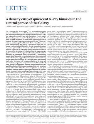 7 0 | N A T U R E | V O L 5 5 6 | 5 a p r i l 2 0 1 8
Letter doi:10.1038/nature25029
A density cusp of quiescent X-ray binaries in the
central parsec of the Galaxy
Charles J. Hailey1
, Kaya Mori1
, Franz E. Bauer2,3,4
, Michael E. Berkowitz1
, Jaesub Hong5
& Benjamin J. Hord1
The existence of a ‘density cusp’1,2
—a localized increase in
number—of stellar-mass black holes near a supermassive black
hole is a fundamental prediction of galactic stellar dynamics3
. The
best place to detect such a cusp is in the Galactic Centre, where
the nearest supermassive black hole, Sagittarius A*, resides. As
many as 20,000 black holes are predicted to settle into the central
parsec of the Galaxy as a result of dynamical friction3–5
; however,
so far no density cusp of black holes has been detected. Low-mass
X-ray binary systems that contain a stellar-mass black hole are
natural tracers of isolated black holes. Here we report observations
of a dozen quiescent X-ray binaries in a density cusp within one
parsec of Sagittarius A*. The lower-energy emission spectra that
we observed in these binaries is distinct from the higher-energy
spectra associated with the population of accreting white dwarfs that
dominates the central eight parsecs of the Galaxy6
. The properties
of these X-ray binaries, in particular their spatial distribution and
luminosity function, suggest the existence of hundreds of binary
systems in the central parsec of the Galaxy and many more isolated
black holes. We cannot rule out a contribution to the observed
emission from a population (of up to about one-half the number of
X-ray binaries) of rotationally powered, millisecond pulsars. The
spatial distribution of the binary systems is a relic of their formation
history, either in the stellar disk around Sagittarius A* (ref. 7) or
through in-fall from globular clusters, and constrains the number
density of sources in the modelling of gravitational waves from
massive stellar remnants8,9
, such as neutron stars and black holes.
The Chandra X-ray Observatory has accumulated 1.4 ×​ 106
 s
of observations of the Galactic Centre using the Advanced CCD
Imaging Spectrometer I (ACIS-I) over the past 12 years. Owing to the
high concentration of X-ray sources in the Galactic Centre (such as
Sagittarius A*​(hereafter Sgr A*​) and IRS 13) and the emission from
hot gas, we restrict our analysis to angular distances of more than
5″​from Sgr A*​, which correspond to projected distances r of more than
0.2 pc assuming an 8-kpc distance to the Galactic Centre10
. From these
Chandra observations, 415 X-ray point sources at projected distances of
0.2 pc <​ r <​ 3.8 pc from Sgr A*​were identified in the 2–8-keV energy
band, and used for all analysis. Point sources were ignored if they were
in diffuse regions such as filamentary structures or molecular clouds,
were too close to very bright point sources or were previously known
to have large X-ray outbursts. A net count (source minus background
counts) limit of C ≥​ 100 (equivalent to a flux of 2 ×​ 10−15
 erg cm−2
 s−1
)
was used for the analysis. This count limit corresponds to a point source
detection significance of 4σ. There are 92 sources with C ≥​ 100, 26 of
which lie at r <​ 1 pc. For spectral fitting, a limit of C ≥​ 200 was used
in order to constrain spectral parameters effectively: 13 sources with
r <​ 1 pc met this criterion. This is too few sources for population
analysis, so we instead use a hardness ratio of X-ray colour, or slope,
HR2 =​ (CH −​ CL)/(CH +​ CL), where CL and CH are, respectively, the
net counts from the source in the 2–4-keV (low) and 4–8-keV (high)
energy bands. Previous Chandra analysis11
and simulations reported
here demonstrate that the thermal emission of magnetic cataclysmic
variable stars—which have typical temperatures of kT ≈​ 8–40 keV—in
the Chandra energy band of 0.5–8 keV is well modelled by a single-
temperature, optically thin thermal plasma and an iron line
­complex at an energy of E =​ 6–7 keV. By contrast, black-hole and
­neutron-star binaries and pulsars are universally characterized by
non-­thermal power-law emission with a flux described by F(E) =​ kE−Γ
 
photons cm−2
 s−1
 keV−1
, where E is the photon energy in keV and
Γ ≈​ 1.5–2 (ref. 12) is the photon index. The low- and high-energy bands
for HR2 were chosen to maximally separate thermal and non-thermal
sources. Thermal sources have HR2 values of more than 0.3, whereas
non-thermal sources have HR2 values of less than 0.3.
In Fig. 1a, b we show the HR2 distributions for sources with C ≥​ 100
that lie in the circle r <​ 1 pc and in the annulus 1 pc <​ r <​ 3.8 pc, respec-
tively, centred on Sgr A*​. A second source population clearly appears
at r <​ 1 pc in the range −​0.1 <​ HR2 <​ 0.3. Integrating the HR2 distri-
bution in the annular region for HR2 <​ 0.3, we would expect at most
one source with HR2 <​ 0.3 for r <​ 1 pc if the sources in the inner region
are drawn from the same HR2 distribution as that for the sources in the
annulus; however, there are 12 such sources.
The diffuse, hard X-ray emission in the Galactic Centre, which
­dominates the inner 8 pc of the Galaxy6
, is due to unresolved magnetic
cataclysmic variable stars (in particular, a sub-class known as interme-
diate polars) with optically thin thermal emission of kT ≈​ 8–40 keV
(ref. 13). These intermediate polars are the origin of the HR2 >​ 0.3
population. The newly identified HR2 <​ 0.3 population is prominent
only inside the central parsec.
Before concluding that the HR2 probability distribution in the inner
parsec is due to a newly identified source population, we studied the
confounding effects of the high concentration of gas and dust in the
Galactic Centre. The high dust column density could preferentially
scatter soft X-rays or lead to the well-known degeneracy between
the spectral hardness and interstellar absorption of a source14
. Both
of these effects could alter the HR2 distribution near Sgr A*​. They
can be probed using a second, lower-energy-band hardness ratio to
produce colour–colour plots, so-called quantile diagrams, and spectral
simulations of thermal and non-thermal sources. All of these analyses
demonstrate that the HR2 <​ 0.3 sources cannot be HR2 >​ 0.3 sources
masquerading as apparent HR2 <​ 0.3 sources as a result of scattering
or column-density effects (see Methods).
The stacked spectra of the HR2 <​ 0.3 and HR2 >​ 0.3 sources in the
inner parsec are compared in Fig. 2. The comparison provides further
confirmation of the spectrally distinct nature of the HR2 <​ 0.3 sources
in the inner parsec. The HR2 >​ 0.3 sources are well fitted by a thermal
spectrum with partially covered absorption to account for an accretion
curtain and scattering from the surface of a white dwarf—a model that
is commonly applied to intermediate polars. The best-fitting
­temperature ( = . − .
+ .
kT 6 3 keV1 7
1 6
, where the errors here and elsewhere
1
Columbia Astrophysics Laboratory, Columbia University, 550 West 120th Street, Room 1027, New York, New York 10027, USA. 2
Instituto de Astrofísica, Facultad de Física, Pontificia Universidad
Católica de Chile, 306, Santiago 22, Chile. 3
Millennium Institute of Astrophysics, Vicuña Mackenna, 4860, 7820436 Macul, Santiago, Chile. 4
Space Science Institute, 4750 Walnut Street, Suite 205,
Boulder, Colorado 80301, USA. 5
Harvard-Smithsonian Center for Astrophysics, 60 Garden Street, MS-83, Cambridge, Massachusetts 02138, USA.
© 2017 Macmillan Publishers Limited, part of Springer Nature. All rights reserved.
 