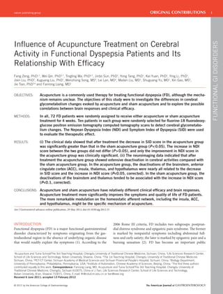 nature publishing group                                                                                          ORIGINAL CONTRIBUTIONS                       1




see related editorial on page x




                                                                                                                                                                  FUNCTIONAL GI DISORDERS
Inﬂuence of Acupuncture Treatment on Cerebral
Activity in Functional Dyspepsia Patients and Its
Relationship With Efﬁcacy
Fang Zeng, PhD1,7, Wei Qin, PhD2,7, Tingting Ma, PhD3,7, Jinbo Sun, PhD2, Yong Tang, PhD1, Kai Yuan, PhD2, Ying Li, PhD1,
Jixin Liu, PhD2, Xuguang Liu, PhD1, Wenzhong Song, MS4, Lei Lan, MD1, Mailan Liu, MD1, Shuguang Yu, MD1, Xin Gao, MS5,
Jie Tian, PhD2,6 and Fanrong Liang, MD1


OBJECTIVES:             Acupuncture is a commonly used therapy for treating functional dyspepsia (FD), although the mecha-
                        nism remains unclear. The objectives of this study were to investigate the differences in cerebral
                        glycometabolism changes evoked by acupuncture and sham acupuncture and to explore the possible
                        correlations between brain responses and clinical efﬁcacy.

METHODS:                In all, 72 FD patients were randomly assigned to receive either acupuncture or sham acupuncture
                        treatment for 4 weeks. Ten patients in each group were randomly selected for ﬂuorine-18 ﬂuorodeoxy-
                        glucose positron emission tomography computed tomography scans to detect cerebral glycometabo-
                        lism changes. The Nepean Dyspepsia Index (NDI) and Symptom Index of Dyspepsia (SID) were used
                        to evaluate the therapeutic effect.

RESULTS:                (i) The clinical data showed that after treatment the decrease in SID score in the acupuncture group
                        was signiﬁcantly greater than that in the sham acupuncture group (P < 0.05). The increase in NDI
                        score between the two groups did not differ (P > 0.05), and only the improvement in NDI score in
                        the acupuncture group was clinically signiﬁcant. (ii) The neuroimaging data indicated that after
                        treatment the acupuncture group showed extensive deactivation in cerebral activities compared with
                        the sham acupuncture group. In the acupuncture group, the deactivations of the brainstem, anterior
                        cingulate cortex (ACC), insula, thalamus, and hypothalamus were nearly all related to the decrease
                        in SID score and the increase in NDI score (P<0.05, corrected). In the sham acupuncture group, the
                        deactivations of the brainstem and thalamus tended to be associated with the increase in NDI score
                        (P<0.1, corrected).

CONCLUSIONS: Acupuncture and sham acupuncture have relatively different clinical efﬁcacy and brain responses.
                        Acupuncture treatment more signiﬁcantly improves the symptoms and quality of life of FD patients.
                        The more remarkable modulation on the homeostatic afferent network, including the insula, ACC,
                        and hypothalamus, might be the speciﬁc mechanism of acupuncture.
Am J Gastroenterol advance online publication, 29 May 2012; doi:10.1038/ajg.2012.53




INTRODUCTION                                                                          2006 Rome III criteria, FD includes two subgroups: postpran-
Functional dyspepsia (FD) is a major functional gastrointestinal                      dial distress syndrome and epigastric pain syndrome. The former
disorder characterized by symptoms originating from the gas-                          is marked by nonpainful symptoms including abdominal full-
troduodenal region in the absence of underlying organic disease                       ness and early satiety; the later is marked by epigastric pain and a
that would readily explain the symptoms (1). According to the                         burning sensation (2). FD has become an important public

1
 Acupunture and Tuina School/The 3rd Teaching Hospital, Chengdu University of Traditional Chinese Medicine, Sichuan, China; 2Life Sciences Research Center,
School of Life Sciences and Technology, Xidian University, Shaanxi, China; 3The 1st Teaching Hospital, Chengdu University of Traditional Chinese Medicine,
Sichuan, China; 4PET-CT Center, Sichuan Academy of Medical Sciences and Sichuan Provincial People’s Hospital, Sichuan, China; 5Biology Department,
University of Pennsylvania, Philadelphia, Pennsylvania, USA; 6Institute of Automation, Chinese Academy of Sciences, Beijing, China; 7The ﬁrst three authors
contributed equally to this work. Correspondence: Fanrong Liang, MD, Acupunture and Tuina School/The 3rd Teaching Hospital, Chengdu University of
Traditional Chinese Medicine, Chengdu, Sichuan 610075, China or J Tian, Life Sciences Research Center, School of Life Sciences and Technology,
Xidian University, Xi’an, Shaanxi 710071, China. E-mail: lfr@cdutcm.edu.cn or tian@ieee.org
Received 6 June 2011; accepted 13 February 2012


© 2012 by the American College of Gastroenterology                                                            The American Journal of GASTROENTEROLOGY
 