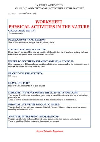 NATURE ACTIVITIES
CAMPING AND PHYSICAL ACTIVITIES IN THE NATURE
STUDENT: JUAN GÓMEZ LEÓN
WORKSHEET
PHYSICAL ACTIVITIES IN THE NATURE
ORGANIZING ENTITY:
Private company
PLACE, COUNTY AND REGION:
Near of Molino Butrera, Burgos, Castilla y León, Spain
DATES TO DO THE ACTIVITIES:
If you haven´t got a problem you can practice all the activities but if you have got any problem
there is specific games how in wheelchair basketball
WHERE TO DO THE ENROLMENT AND HOW TO DO IT:
First you must give 200 euros how a mark(signal) then you must complete the enrolment, send it
and pay the cost of the camp by credit card.
PRICE TO DO THE ACTIVITY:
360 euros.
HOW LONG IS IT?
It is for 8 days. From 13 to 20 of July of 2014
DESCRIBE THE PLACE WHERE THE ACTIVITIES ARE DONE:
The camp will realize in a natural and quiet place in a small forest and with a lot of animal and
plants species.
There is a river and some mountains near it. The most near city is at 5 km from it.
PHYSICAL ACTIVITIES WE CAN DO THERE:
You can do all of this activities you want: Football, Tennis, Hiking, voley, orientation games,
canoeing and mountain bike.
ANOTHER INTERESTING INFORMATIONS:
You can learn how to do fire and there is some games about how survive in the nature.
There is good installation: restaurant, bedrooms, kitchens,etc
Physical Education Department
 