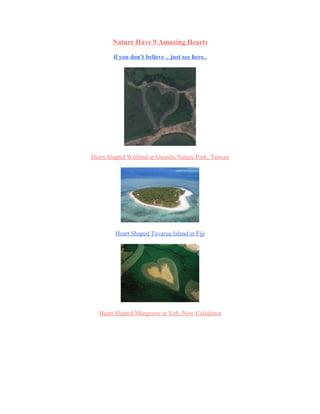 Nature Have 9 Amazing Hearts

        if you don't believe .. just see here..




Heart Shaped Wetland at Guandu Nature Park, Taiwan




        Heart Shaped Tavarua Island at Fiji




  Heart Shaped Mangrove at Voh, New Caledonia
 