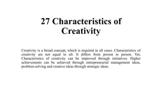 27 Characteristics of
Creativity
Creativity is a broad concept, which is required in all cases. Characteristics of
creativity are not equal to all. It differs from person to person. Yet,
Characteristics of creativity can be improved through initiatives. Higher
achievements can be achieved through entrepreneurial management ideas,
problem-solving and creative ideas through strategic ideas.
 