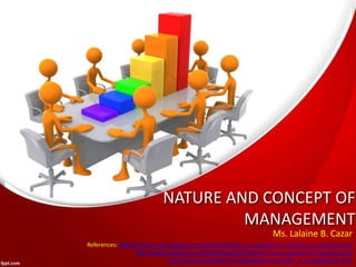 NATURE AND CONCEPT OF
MANAGEMENT
Ms. Lalaine B. Cazar
References: http://kalyan-city.blogspot.com/2011/04/what-is-management-definitions-meaning.html
http://www.slideshare.net/robingulati30/concept-nature-purpose-of-management
https://www.managementstudyguide.com/what_is_management.htm
 