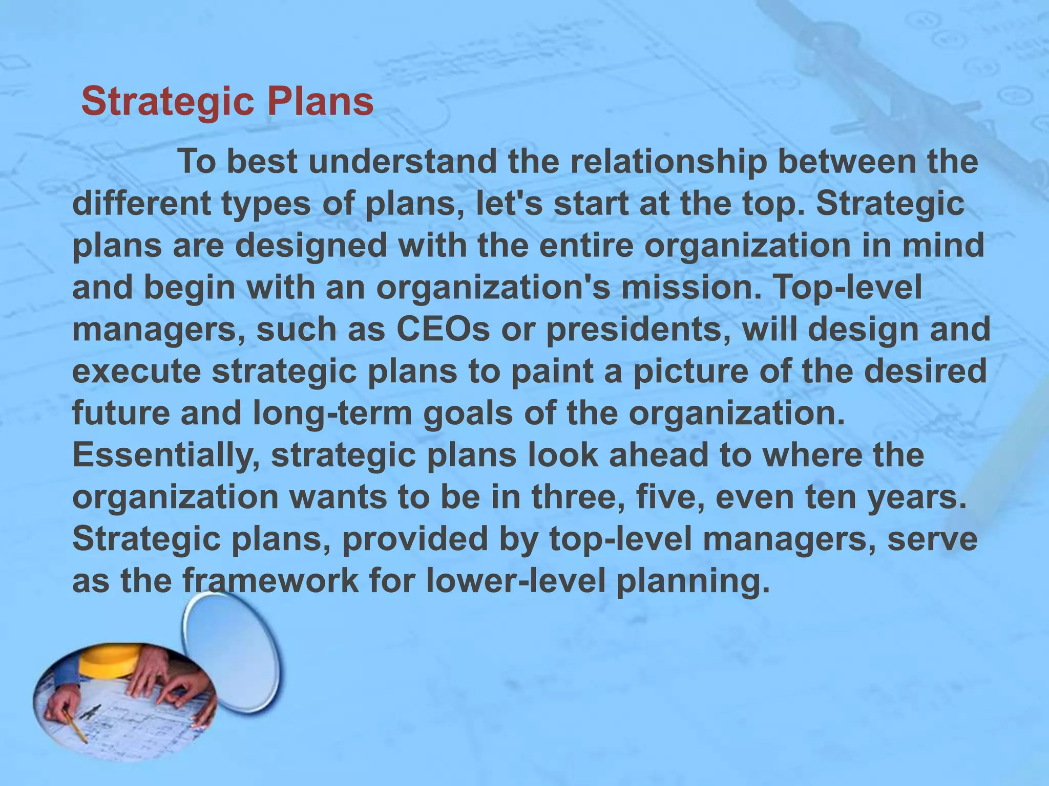 Strategic Plans
To best understand the relationship between the
different types of plans, let's start at the top. Strategic
plans are designed with the entire organization in mind
and begin with an organization's mission. Top-level
managers, such as CEOs or presidents, will design and
execute strategic plans to paint a picture of the desired
future and long-term goals of the organization.
Essentially, strategic plans look ahead to where the
organization wants to be in three, five, even ten years.
Strategic plans, provided by top-level managers, serve
as the framework for lower-level planning.

 