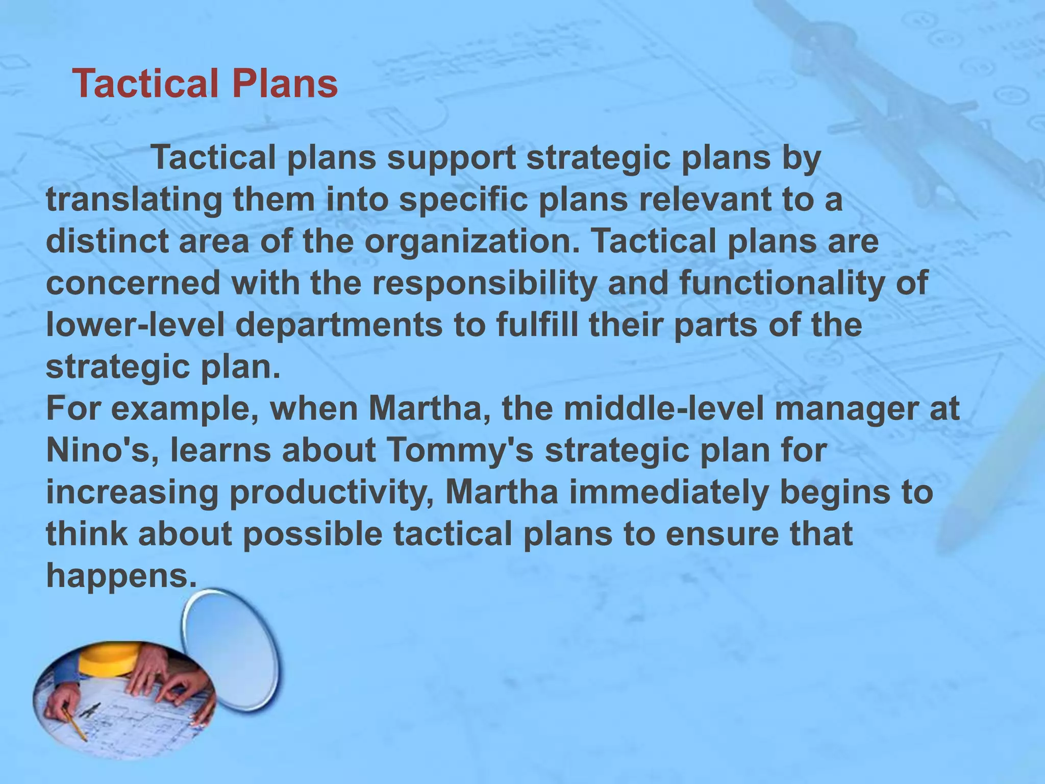 Tactical Plans
Tactical plans support strategic plans by
translating them into specific plans relevant to a
distinct area of the organization. Tactical plans are
concerned with the responsibility and functionality of
lower-level departments to fulfill their parts of the
strategic plan.
For example, when Martha, the middle-level manager at
Nino's, learns about Tommy's strategic plan for
increasing productivity, Martha immediately begins to
think about possible tactical plans to ensure that
happens.

 