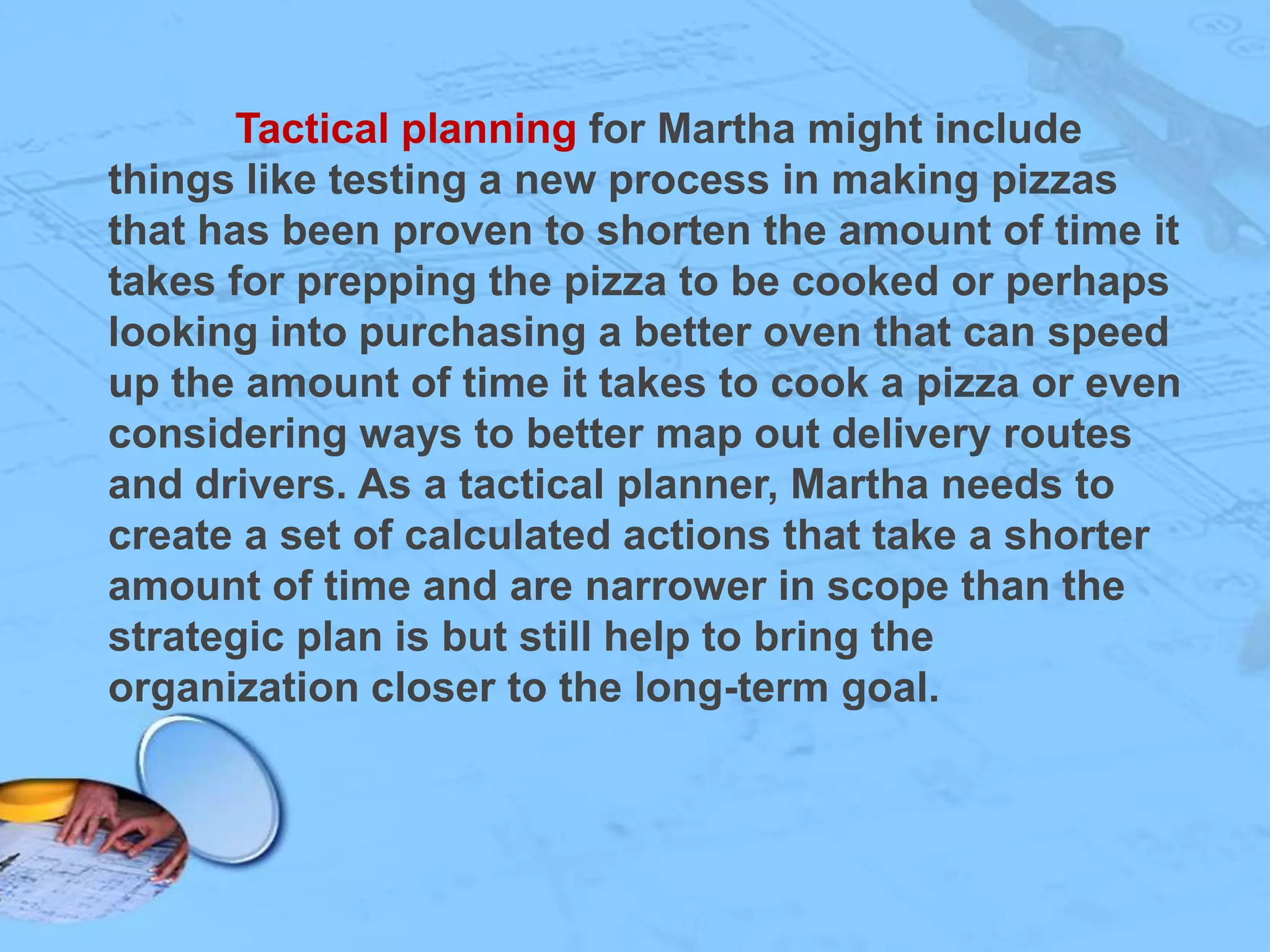 Tactical planning for Martha might include
things like testing a new process in making pizzas
that has been proven to shorten the amount of time it
takes for prepping the pizza to be cooked or perhaps
looking into purchasing a better oven that can speed
up the amount of time it takes to cook a pizza or even
considering ways to better map out delivery routes
and drivers. As a tactical planner, Martha needs to
create a set of calculated actions that take a shorter
amount of time and are narrower in scope than the
strategic plan is but still help to bring the
organization closer to the long-term goal.

 