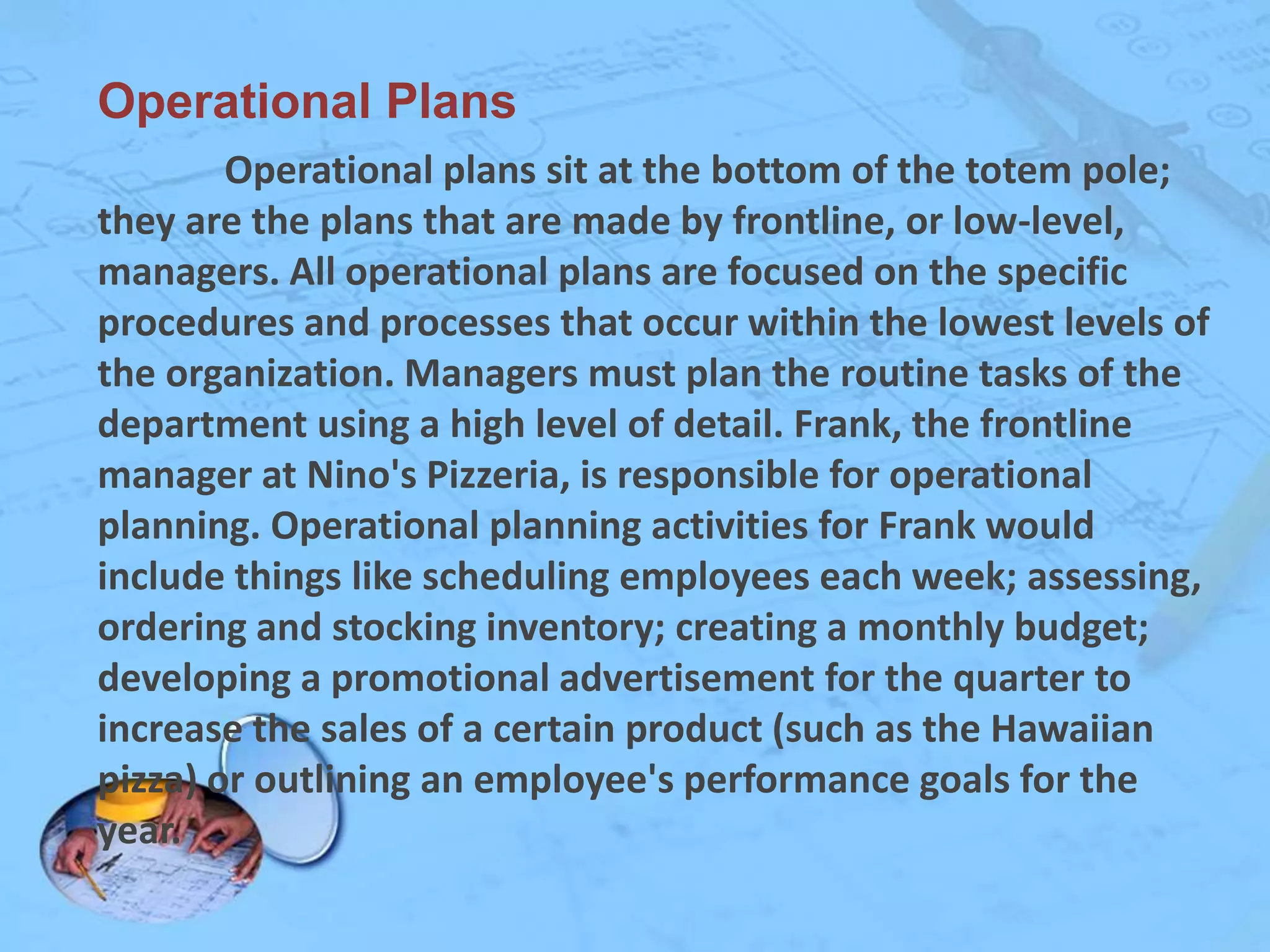 Operational Plans
Operational plans sit at the bottom of the totem pole;
they are the plans that are made by frontline, or low-level,
managers. All operational plans are focused on the specific
procedures and processes that occur within the lowest levels of
the organization. Managers must plan the routine tasks of the
department using a high level of detail. Frank, the frontline
manager at Nino's Pizzeria, is responsible for operational
planning. Operational planning activities for Frank would
include things like scheduling employees each week; assessing,
ordering and stocking inventory; creating a monthly budget;
developing a promotional advertisement for the quarter to
increase the sales of a certain product (such as the Hawaiian
pizza) or outlining an employee's performance goals for the
year.

 