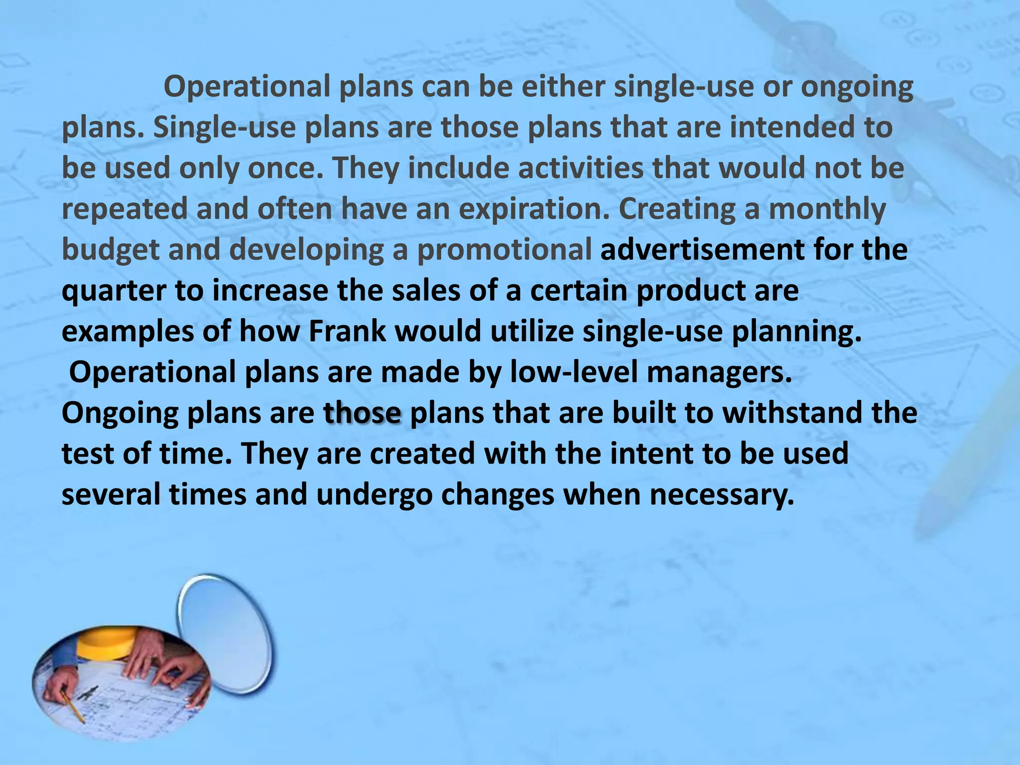 Operational plans can be either single-use or ongoing
plans. Single-use plans are those plans that are intended to
be used only once. They include activities that would not be
repeated and often have an expiration. Creating a monthly
budget and developing a promotional advertisement for the
quarter to increase the sales of a certain product are
examples of how Frank would utilize single-use planning.
Operational plans are made by low-level managers.
Ongoing plans are those plans that are built to withstand the
test of time. They are created with the intent to be used
several times and undergo changes when necessary.

 