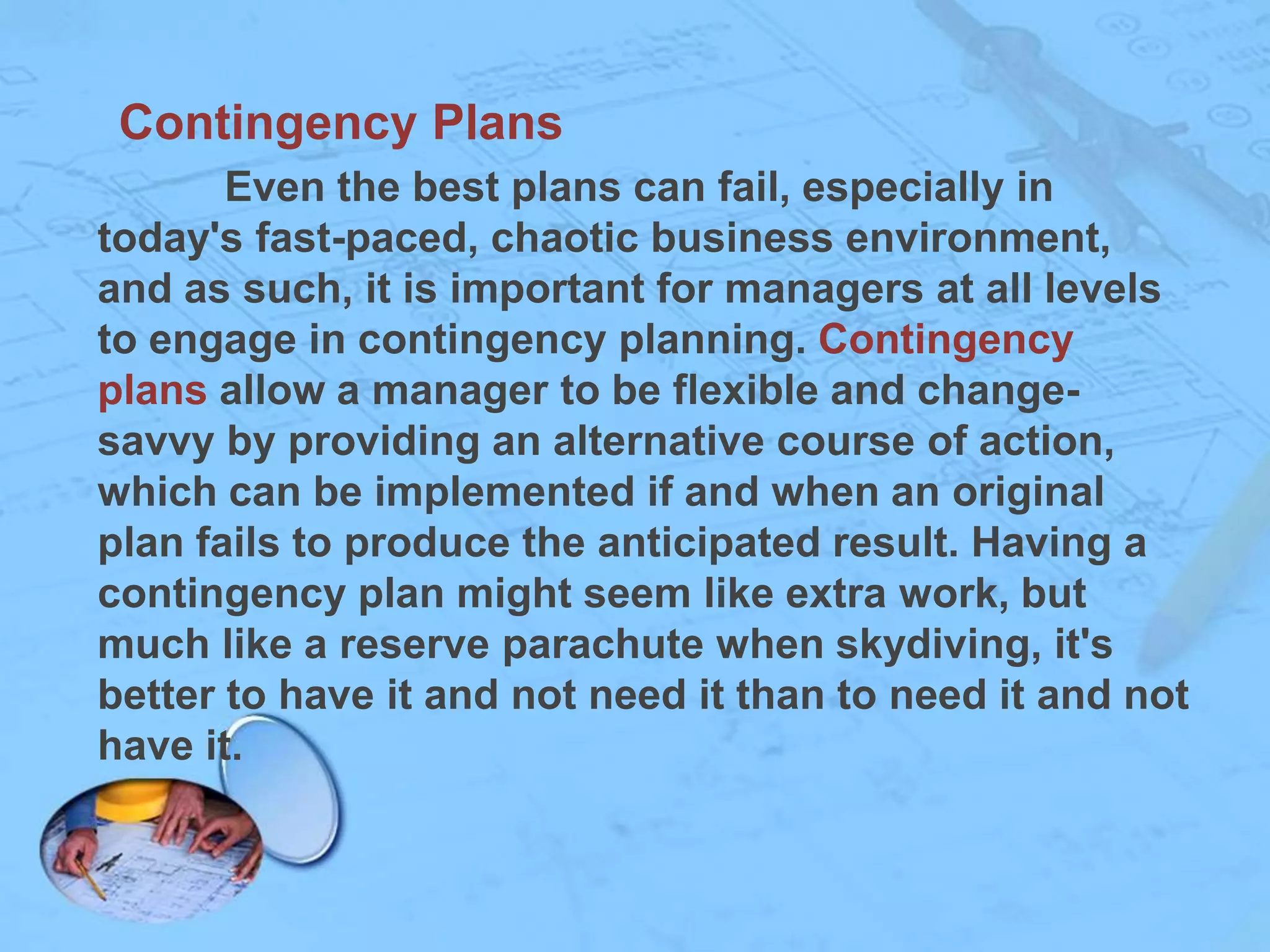 Contingency Plans
Even the best plans can fail, especially in
today's fast-paced, chaotic business environment,
and as such, it is important for managers at all levels
to engage in contingency planning. Contingency
plans allow a manager to be flexible and changesavvy by providing an alternative course of action,
which can be implemented if and when an original
plan fails to produce the anticipated result. Having a
contingency plan might seem like extra work, but
much like a reserve parachute when skydiving, it's
better to have it and not need it than to need it and not
have it.

 