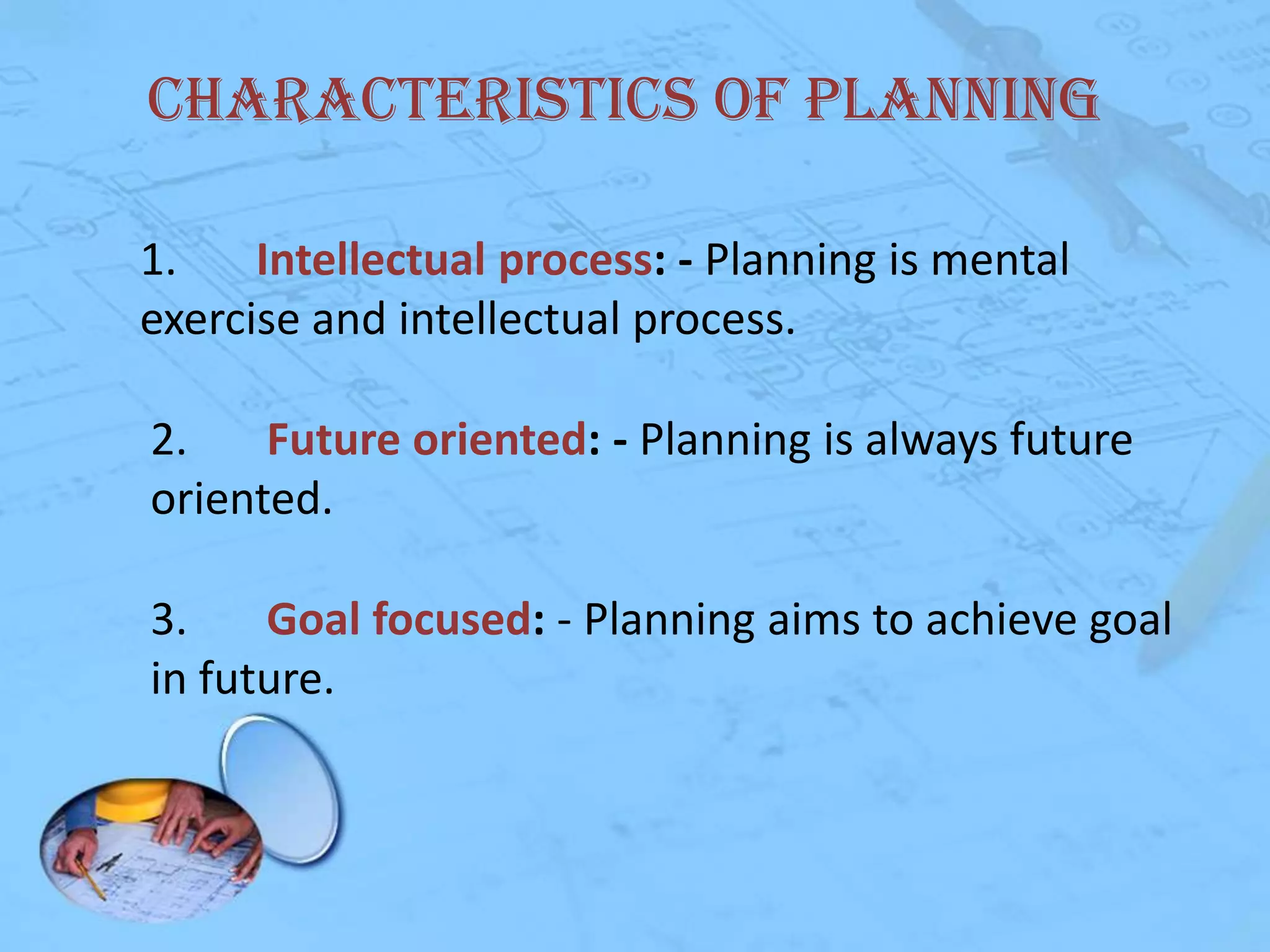 Characteristics of Planning
1.
Intellectual process: - Planning is mental
exercise and intellectual process.
2.
Future oriented: - Planning is always future
oriented.
3.
Goal focused: - Planning aims to achieve goal
in future.

 