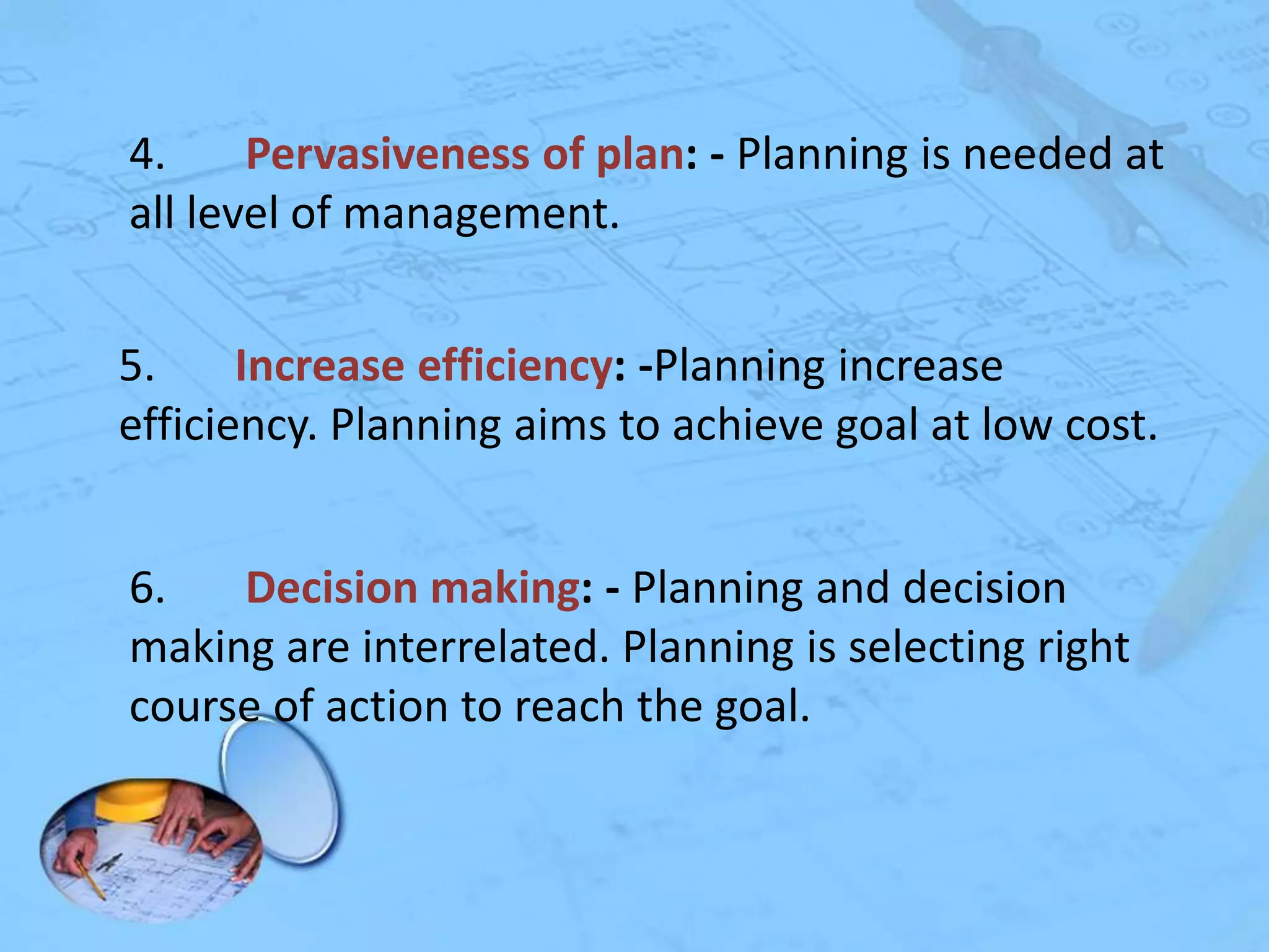 4.
Pervasiveness of plan: - Planning is needed at
all level of management.
5.
Increase efficiency: -Planning increase
efficiency. Planning aims to achieve goal at low cost.
6.
Decision making: - Planning and decision
making are interrelated. Planning is selecting right
course of action to reach the goal.

 