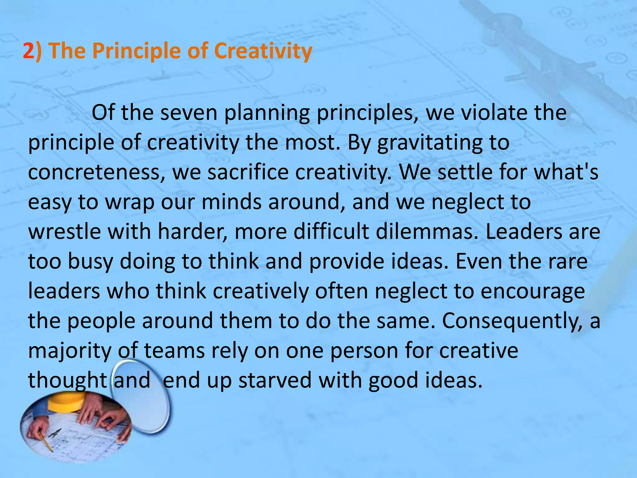2) The Principle of Creativity
Of the seven planning principles, we violate the
principle of creativity the most. By gravitating to
concreteness, we sacrifice creativity. We settle for what's
easy to wrap our minds around, and we neglect to
wrestle with harder, more difficult dilemmas. Leaders are
too busy doing to think and provide ideas. Even the rare
leaders who think creatively often neglect to encourage
the people around them to do the same. Consequently, a
majority of teams rely on one person for creative
thought and end up starved with good ideas.

 