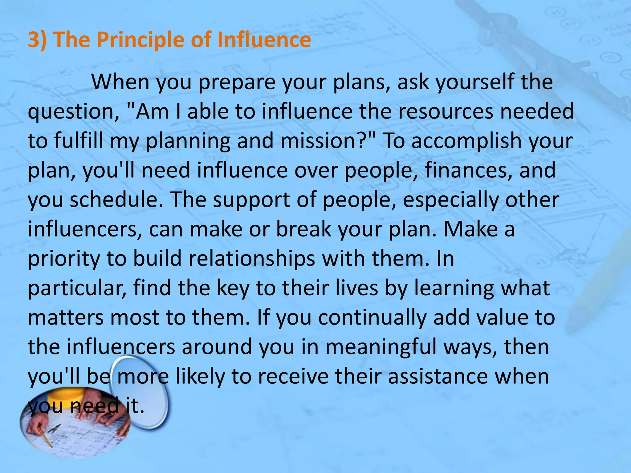 3) The Principle of Influence
When you prepare your plans, ask yourself the
question, "Am I able to influence the resources needed
to fulfill my planning and mission?" To accomplish your
plan, you'll need influence over people, finances, and
you schedule. The support of people, especially other
influencers, can make or break your plan. Make a
priority to build relationships with them. In
particular, find the key to their lives by learning what
matters most to them. If you continually add value to
the influencers around you in meaningful ways, then
you'll be more likely to receive their assistance when
you need it.

 