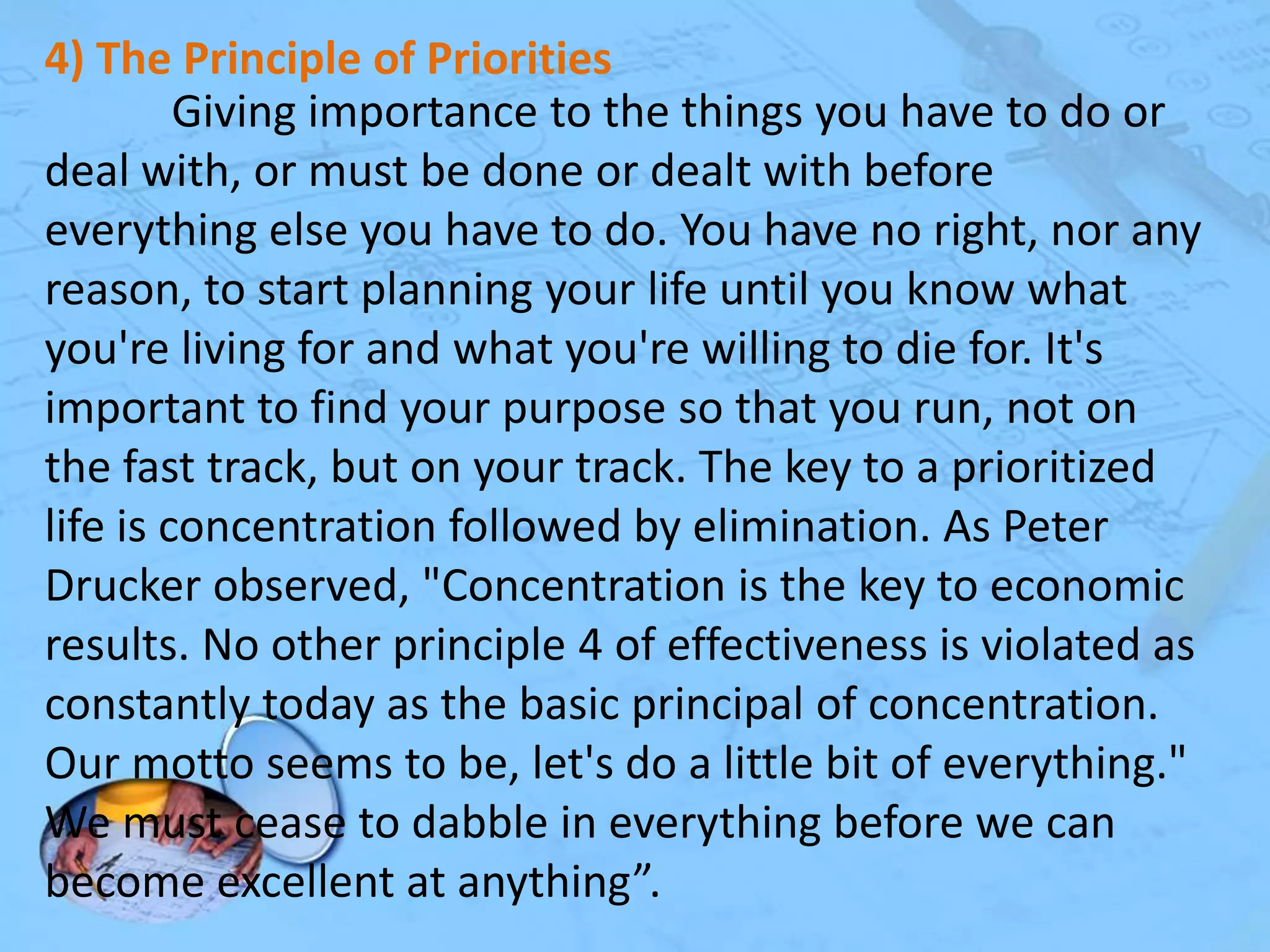 4) The Principle of Priorities
Giving importance to the things you have to do or
deal with, or must be done or dealt with before
everything else you have to do. You have no right, nor any
reason, to start planning your life until you know what
you're living for and what you're willing to die for. It's
important to find your purpose so that you run, not on
the fast track, but on your track. The key to a prioritized
life is concentration followed by elimination. As Peter
Drucker observed, "Concentration is the key to economic
results. No other principle 4 of effectiveness is violated as
constantly today as the basic principal of concentration.
Our motto seems to be, let's do a little bit of everything."
We must cease to dabble in everything before we can
become excellent at anything”.

 